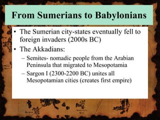 From Sumerians to Babylonians The Sumerian city-states eventually fell to foreign invaders (2000s BC) The Akkadians: Semites- nomadic people from the Arabian Peninsula that migrated to Mesopotamia Sargon I (2300-2200 BC) unites all Mesopotamian cities (creates first empire) 