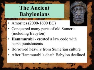 The Ancient Babylonians Amorites (2000-1600 BC) Conquered many parts of old Sumeria (including Babylon) Hammurabi  - created a law code with harsh punishments Borrowed heavily from Sumerian culture After Hammurabi’s death Babylon declined 