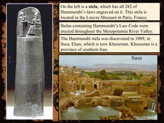 On the left is a  stela , which has all 282 of Hammurabi’s laws engraved on it. This stela is located in the Louvre Museum in Paris, France. The Hammurabi stela was discovered in 1909, in Susa, Elam, which is now Khuzestan. Khuzestan is a province of southern Iran. Susa Stelas containing Hammurabi’s Law Code were erected throughout the Mesopotamia River Valley. 