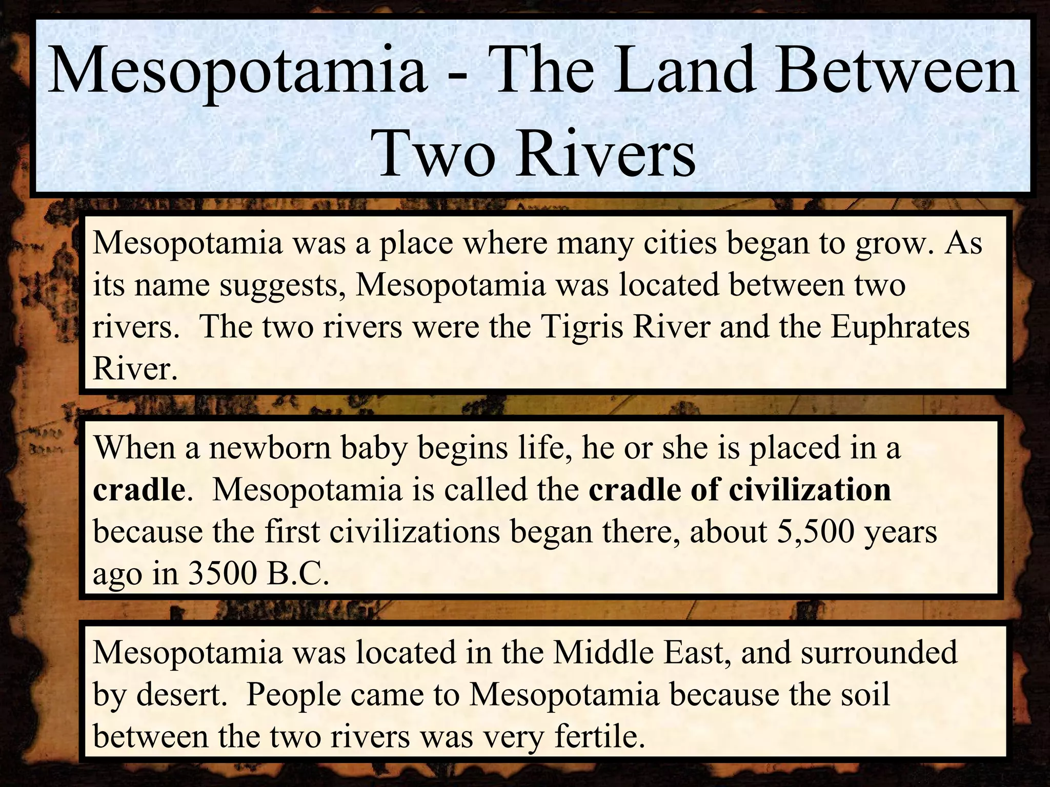 Mesopotamia - The Land Between Two Rivers Mesopotamia was a place where many cities began to grow. As its name suggests, Mesopotamia was located between two rivers.  The two rivers were the Tigris River and the Euphrates River. Mesopotamia was located in the Middle East, and surrounded by desert.  People came to Mesopotamia because the soil between the two rivers was very fertile. When a newborn baby begins life, he or she is placed in a  cradle .  Mesopotamia is called the  cradle of civilization  because the first civilizations began there, about 5,500 years ago in 3500 B.C. 