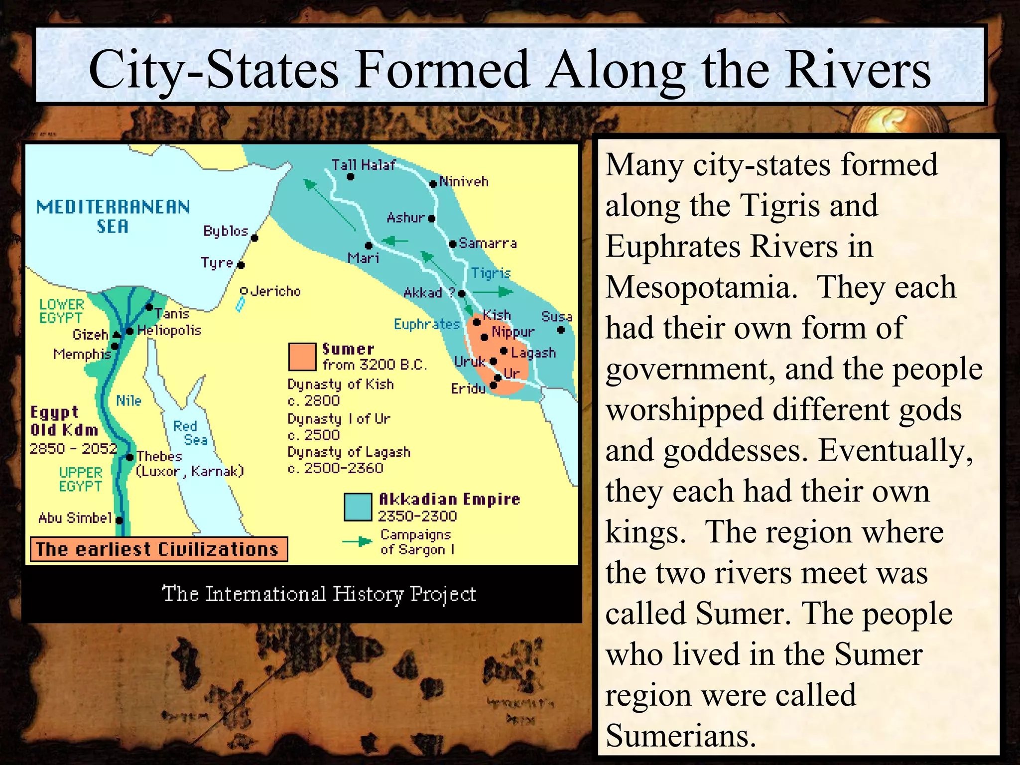 City-States Formed Along the Rivers Many city-states formed along the Tigris and Euphrates Rivers in Mesopotamia.  They each had their own form of government, and the people worshipped different gods and goddesses. Eventually, they each had their own kings.  The region where the two rivers meet was called Sumer. The people who lived in the Sumer region were called Sumerians. 