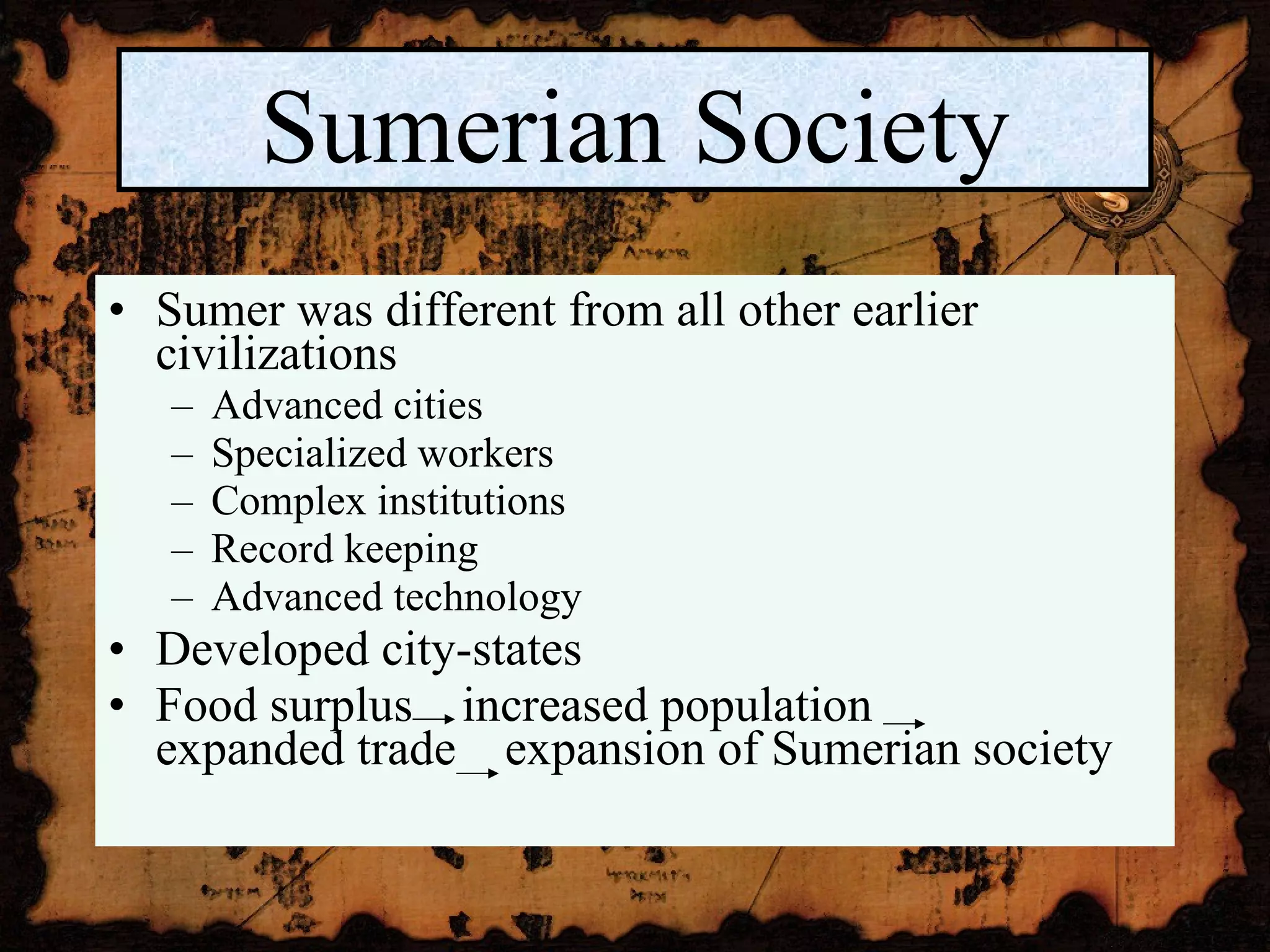 Sumer was different from all other earlier civilizations Advanced cities Specialized workers Complex institutions Record keeping Advanced technology Developed city-states Food surplus  increased population  expanded trade  expansion of Sumerian society Sumerian Society 