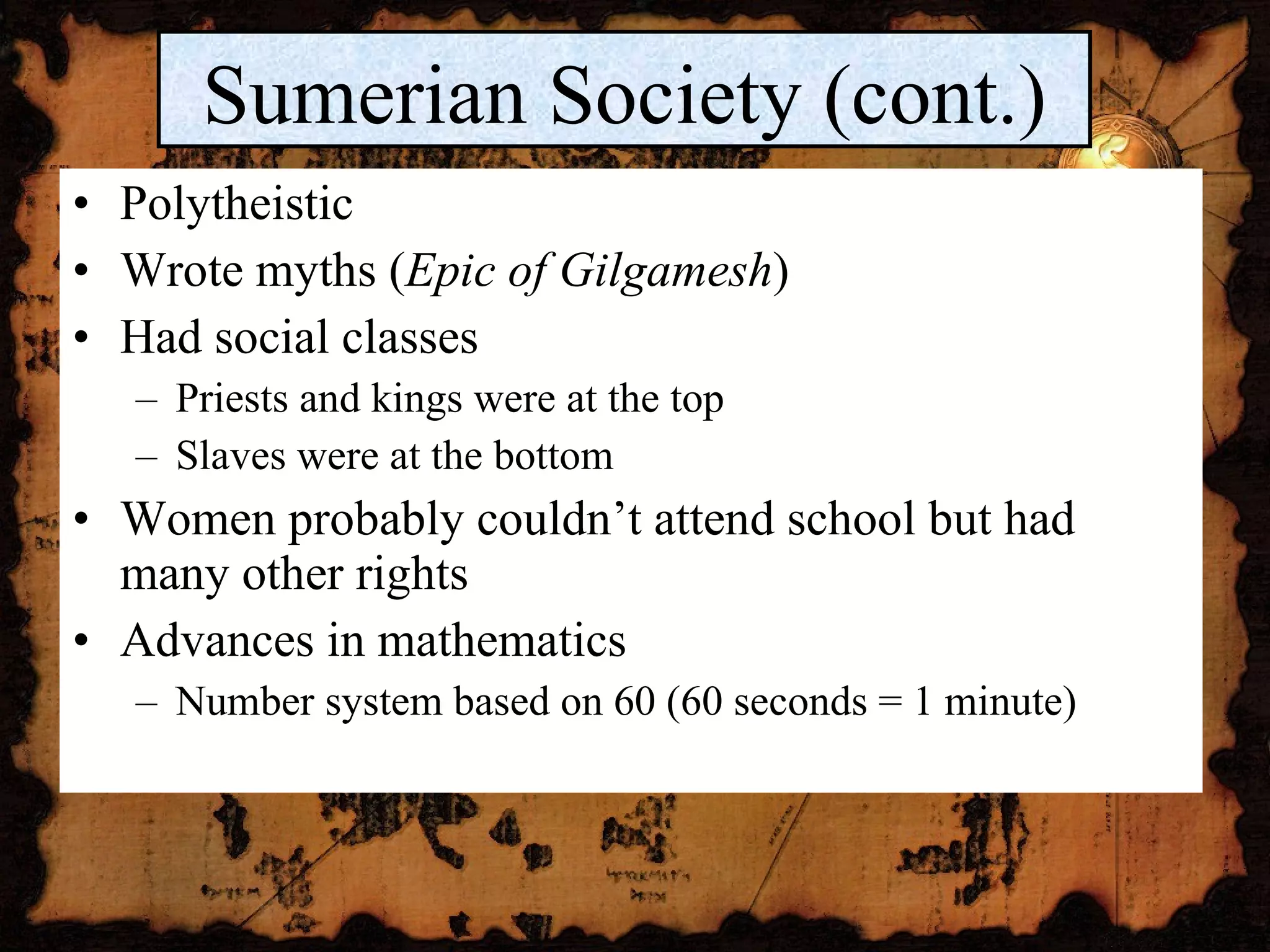 Polytheistic Wrote myths ( Epic of Gilgamesh ) Had social classes Priests and kings were at the top Slaves were at the bottom Women probably couldn’t attend school but had many other rights Advances in mathematics Number system based on 60 (60 seconds = 1 minute) Sumerian Society (cont.) 