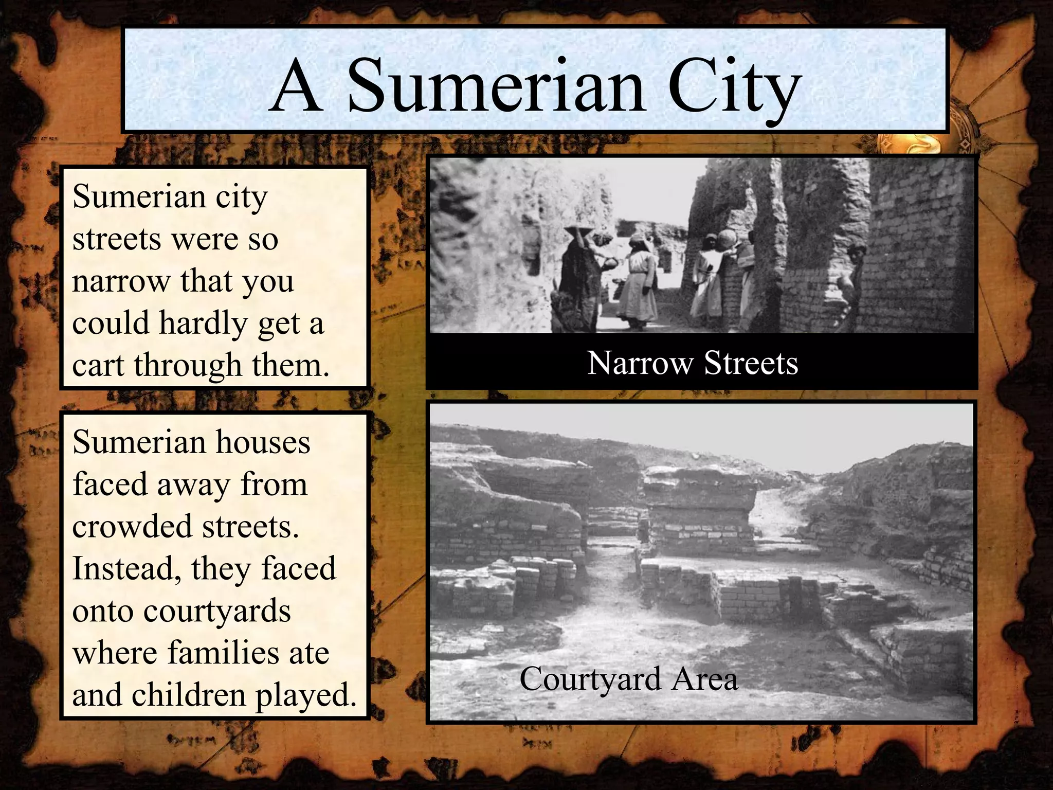 A Sumerian City Sumerian city streets were so narrow that you could hardly get a cart through them. Sumerian houses faced away from crowded streets. Instead, they faced onto courtyards where families ate and children played. Narrow Streets Courtyard Area 