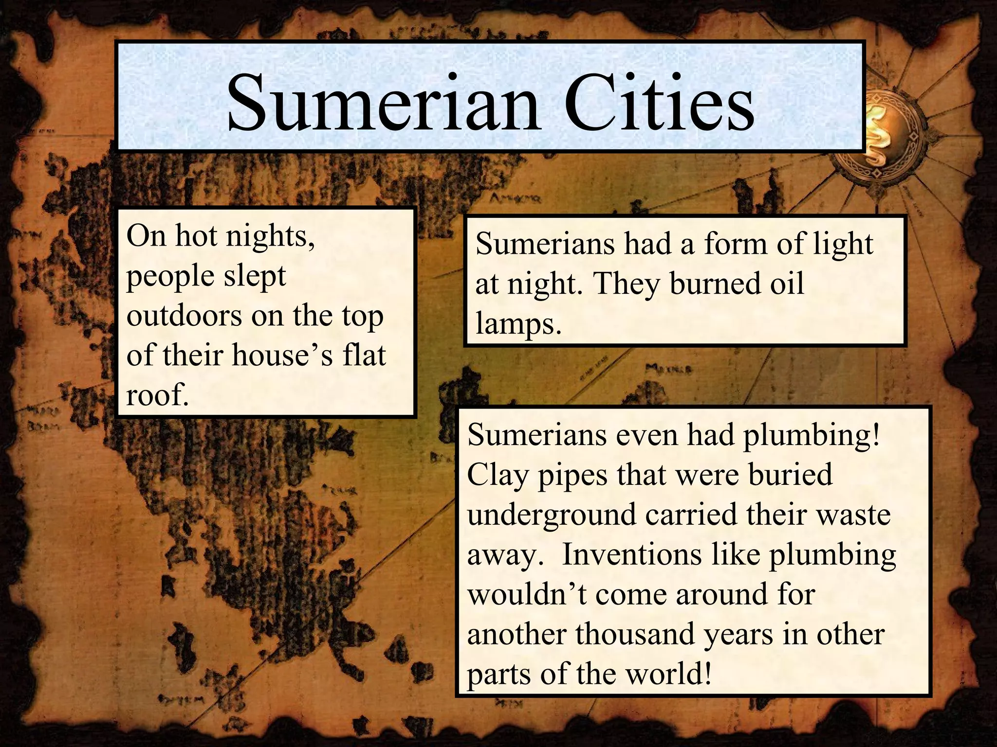 Sumerian Cities On hot nights, people slept outdoors on the top of their house’s flat roof. Sumerians had a form of light at night. They burned oil lamps. Sumerians even had plumbing!  Clay pipes that were buried underground carried their waste away.  Inventions like plumbing wouldn’t come around for another thousand years in other parts of the world! 