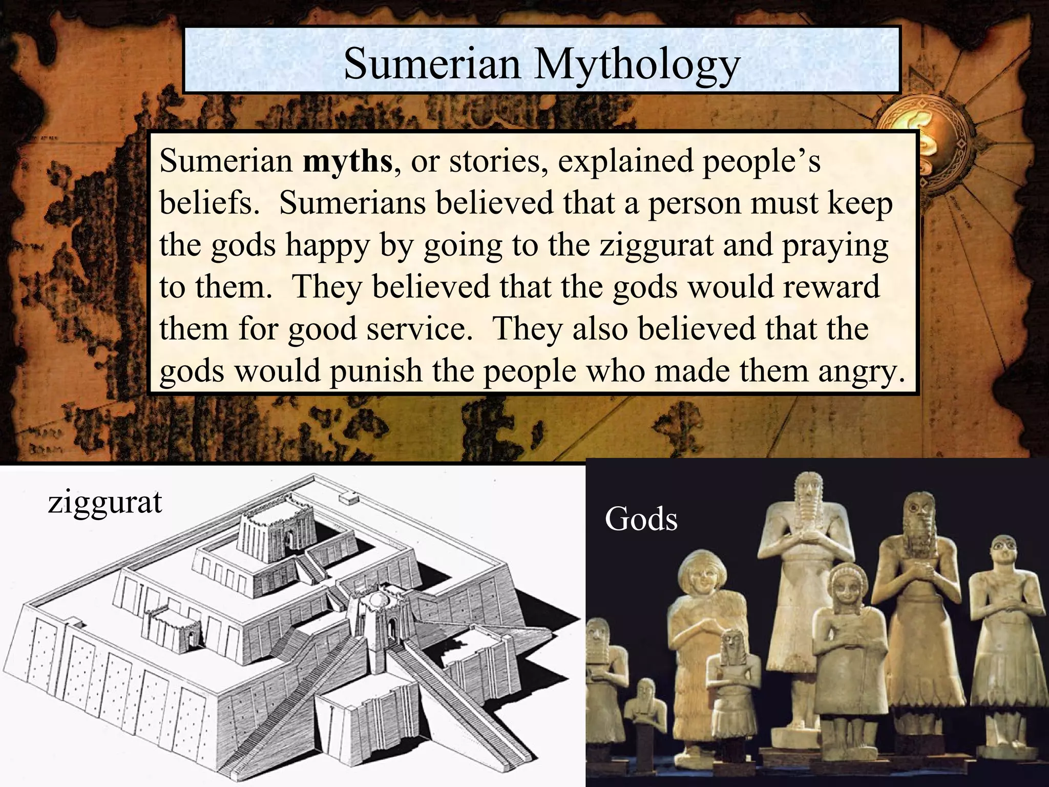 ziggurat Gods Sumerian Mythology Sumerian  myths , or stories, explained people’s beliefs.  Sumerians believed that a person must keep the gods happy by going to the ziggurat and praying to them.  They believed that the gods would reward them for good service.  They also believed that the gods would punish the people who made them angry. 