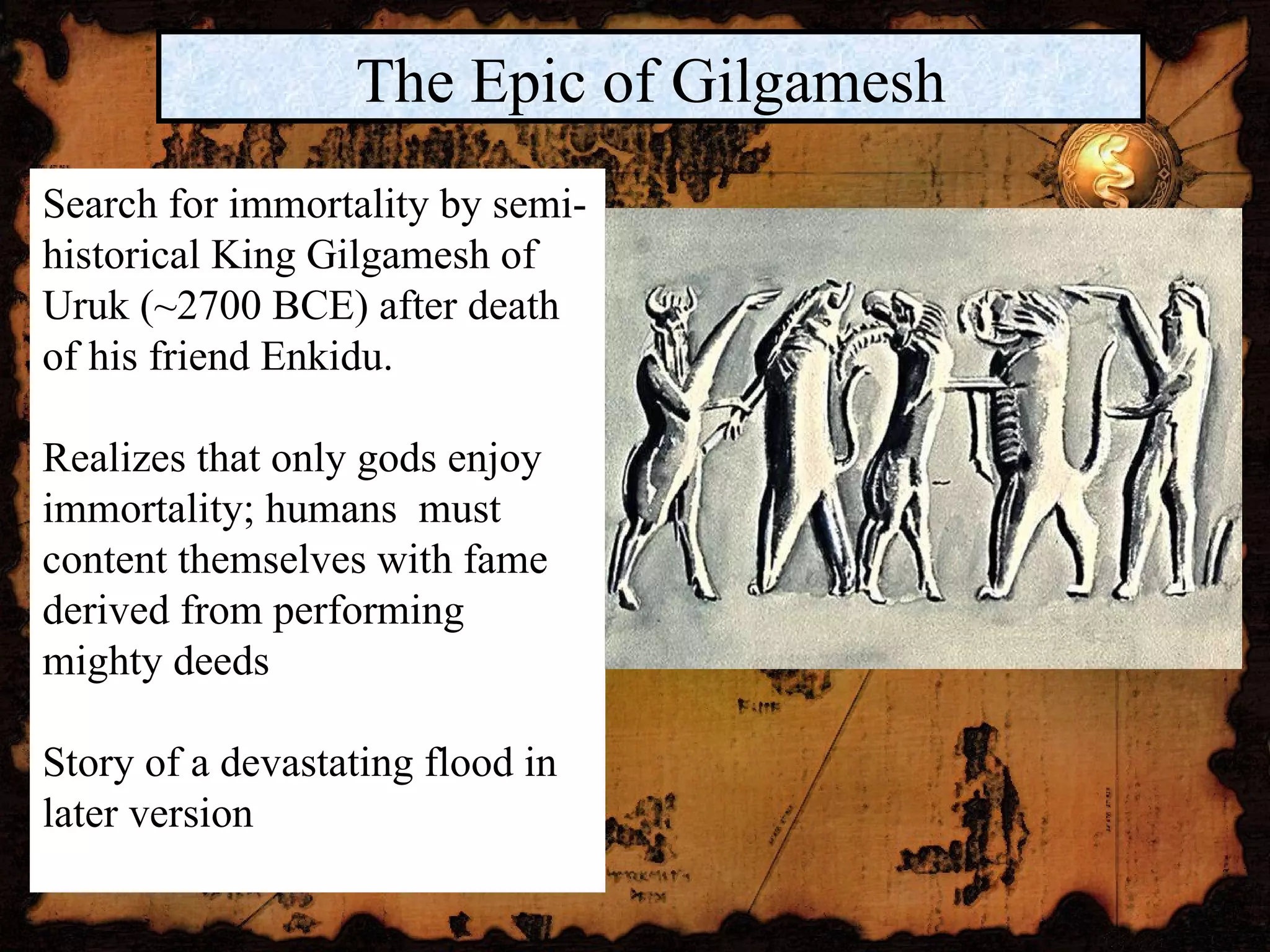 The Epic of Gilgamesh Search for immortality by semi-historical King Gilgamesh of Uruk (~2700 BCE) after death of his friend Enkidu.  Realizes that only gods enjoy immortality; humans  must content themselves with fame derived from performing mighty deeds Story of a devastating flood in later version  