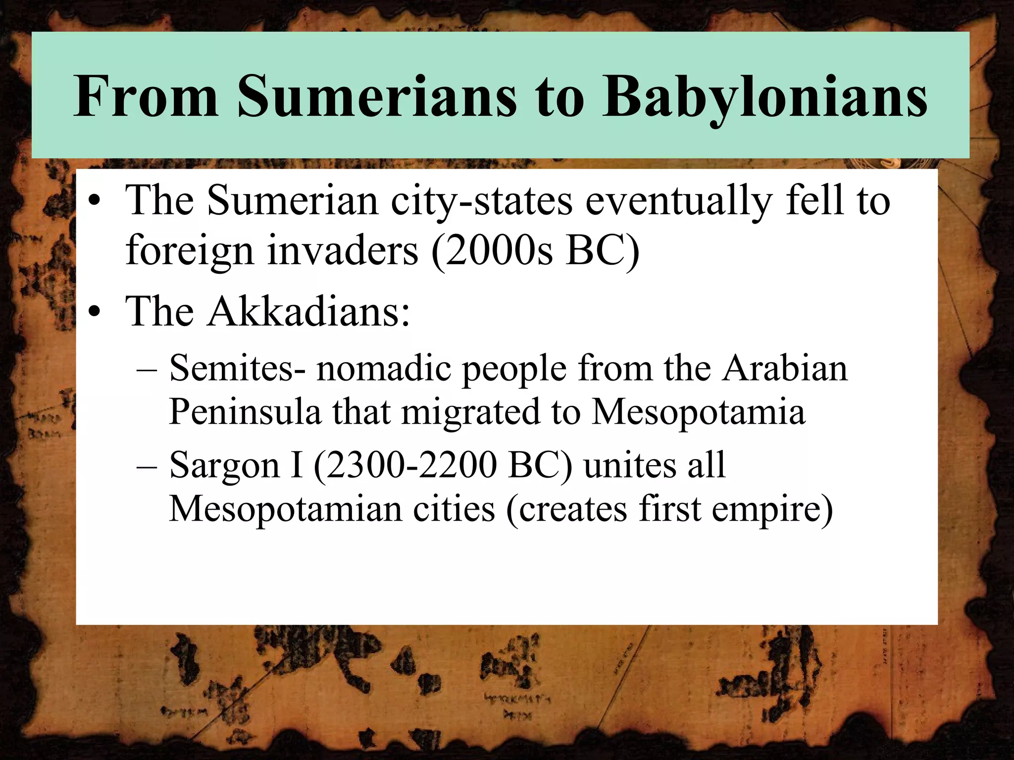 From Sumerians to Babylonians The Sumerian city-states eventually fell to foreign invaders (2000s BC) The Akkadians: Semites- nomadic people from the Arabian Peninsula that migrated to Mesopotamia Sargon I (2300-2200 BC) unites all Mesopotamian cities (creates first empire) 