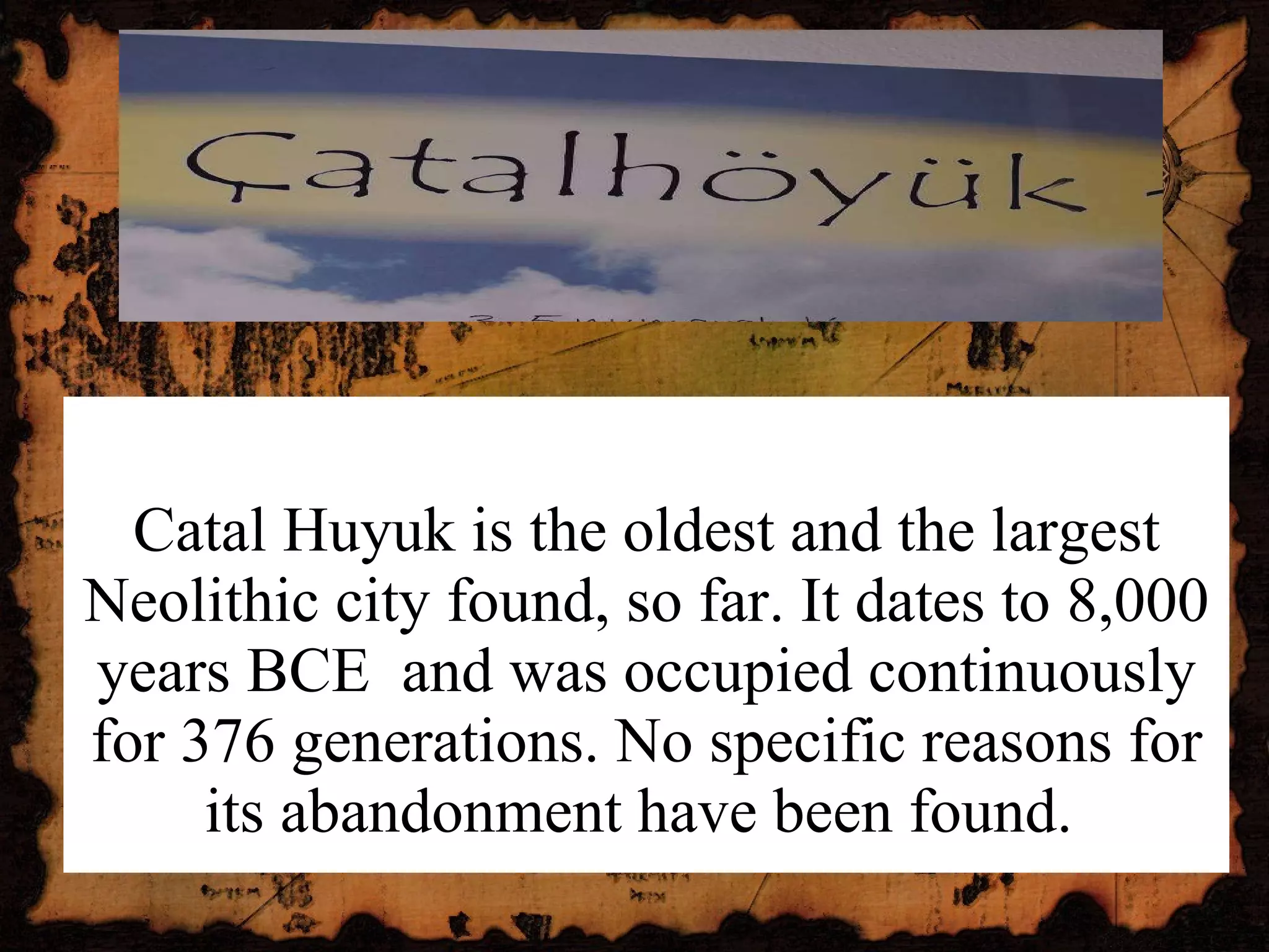 Catal Huyuk is the oldest and the largest Neolithic city found, so far. It dates to 8,000 years BCE  and was occupied continuously for 376 generations. No specific reasons for its abandonment have been found.  
