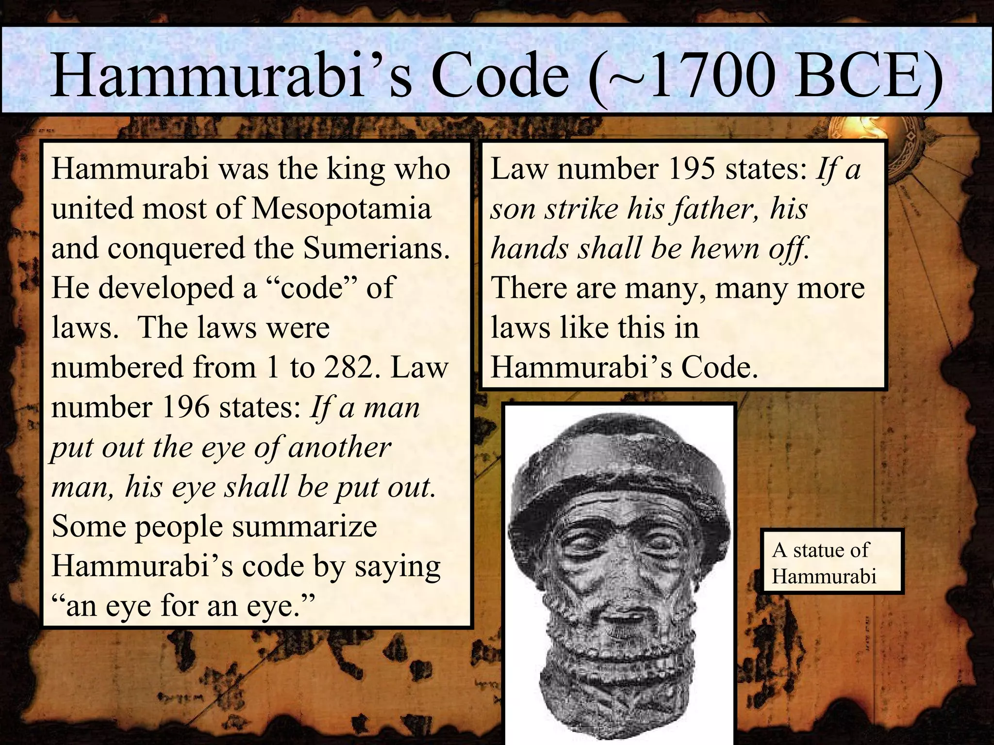 Hammurabi’s Code (~1700 BCE) Hammurabi was the king who united most of Mesopotamia and conquered the Sumerians. He developed a “code” of laws.  The laws were numbered from 1 to 282. Law number 196 states:  If a man put out the eye of another man, his eye shall be put out.  Some people summarize Hammurabi’s code by saying “an eye for an eye.” Law number 195 states:  If a son strike his father, his hands shall be hewn off.   There are many, many more laws like this in Hammurabi’s Code.  A statue of Hammurabi 