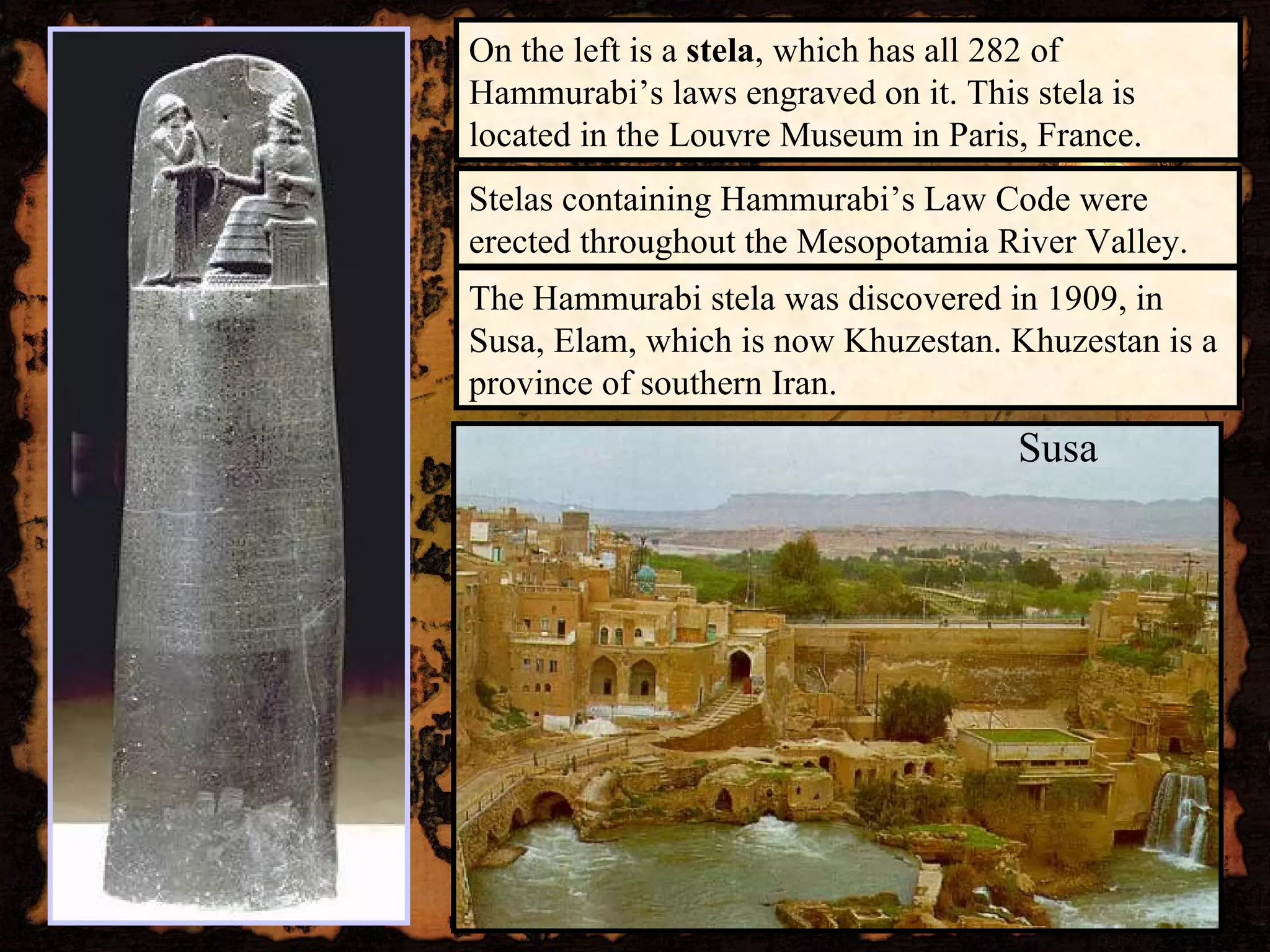 On the left is a  stela , which has all 282 of Hammurabi’s laws engraved on it. This stela is located in the Louvre Museum in Paris, France. The Hammurabi stela was discovered in 1909, in Susa, Elam, which is now Khuzestan. Khuzestan is a province of southern Iran. Susa Stelas containing Hammurabi’s Law Code were erected throughout the Mesopotamia River Valley. 