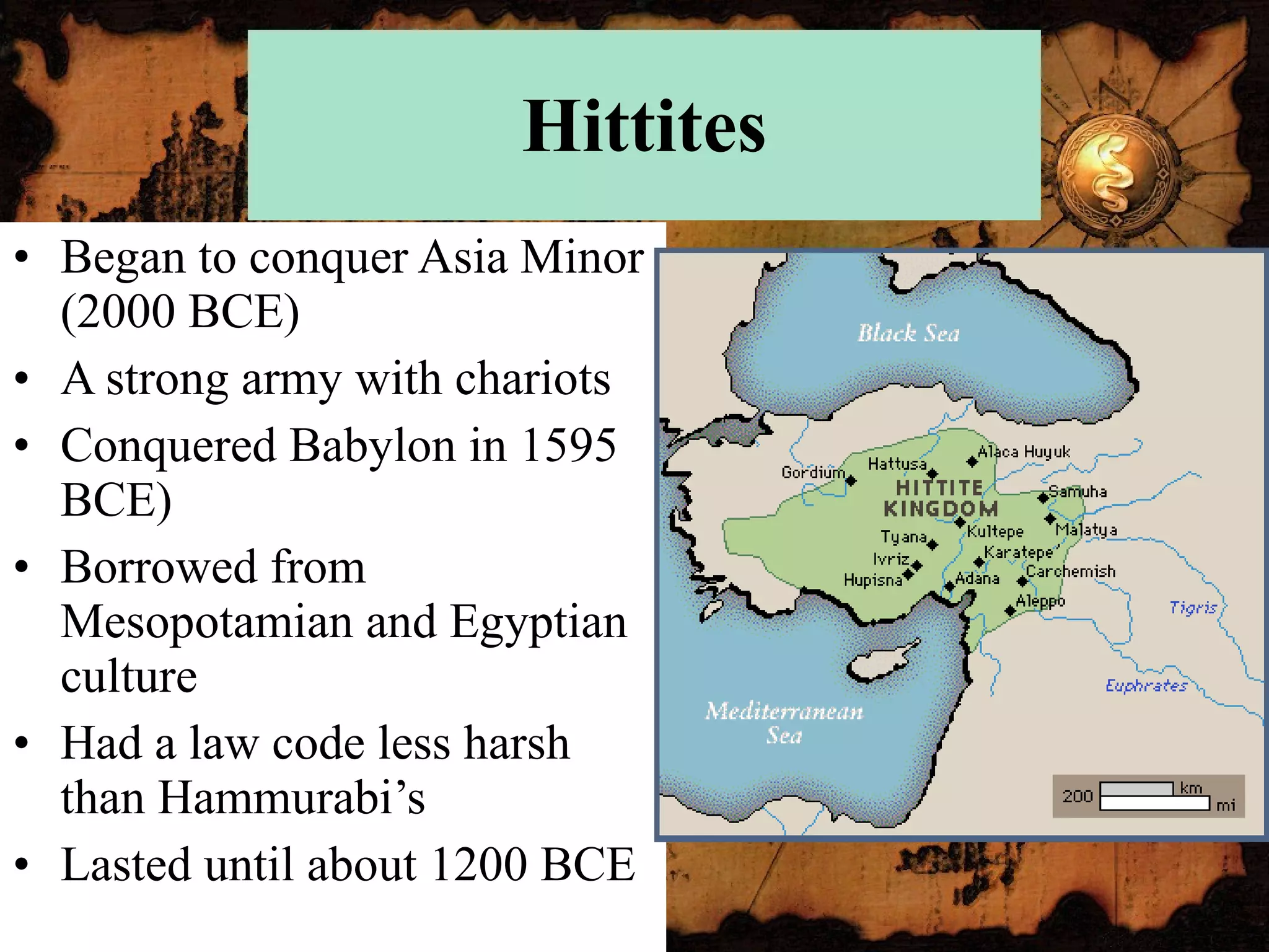 Hittites Began to conquer Asia Minor (2000 BCE) A strong army with chariots Conquered Babylon in 1595 BCE) Borrowed from Mesopotamian and Egyptian culture Had a law code less harsh than Hammurabi’s Lasted until about 1200 BCE 