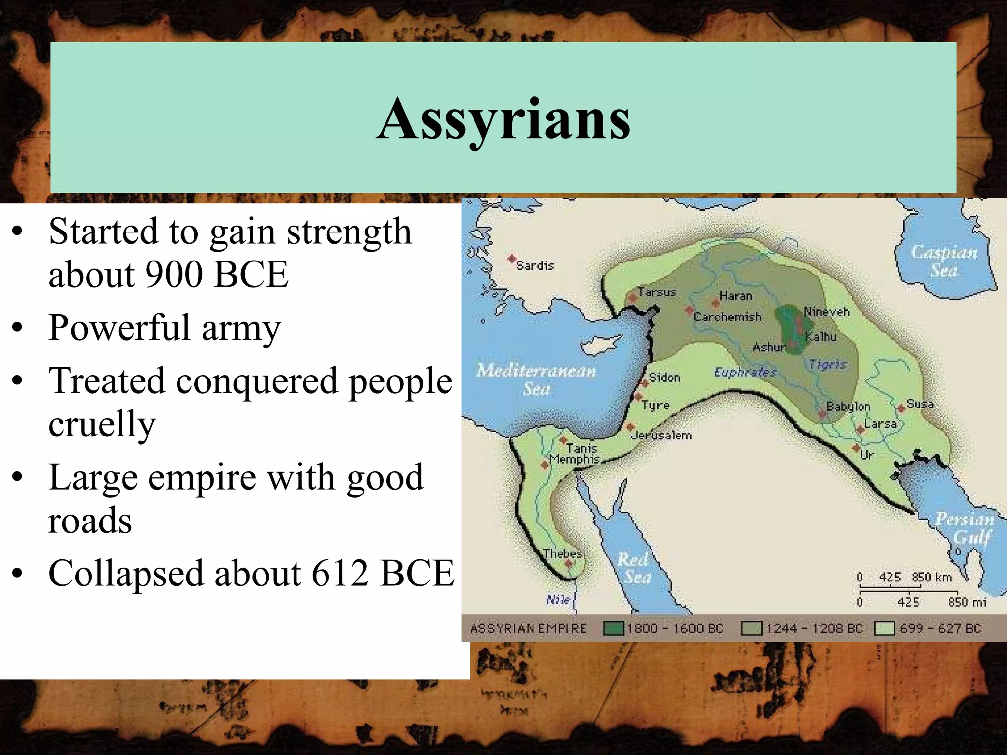 Assyrians Started to gain strength about 900 BCE Powerful army Treated conquered people cruelly Large empire with good roads Collapsed about 612 BCE 