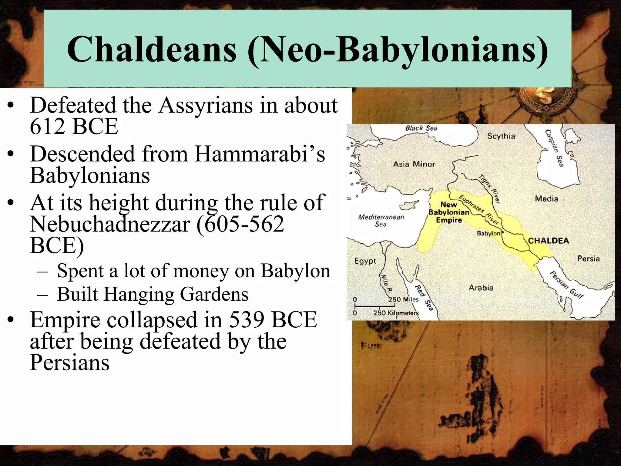 Chaldeans (Neo-Babylonians) Defeated the Assyrians in about 612 BCE Descended from Hammarabi’s Babylonians At its height during the rule of Nebuchadnezzar (605-562 BCE) Spent a lot of money on Babylon Built Hanging Gardens Empire collapsed in 539 BCE after being defeated by the Persians 