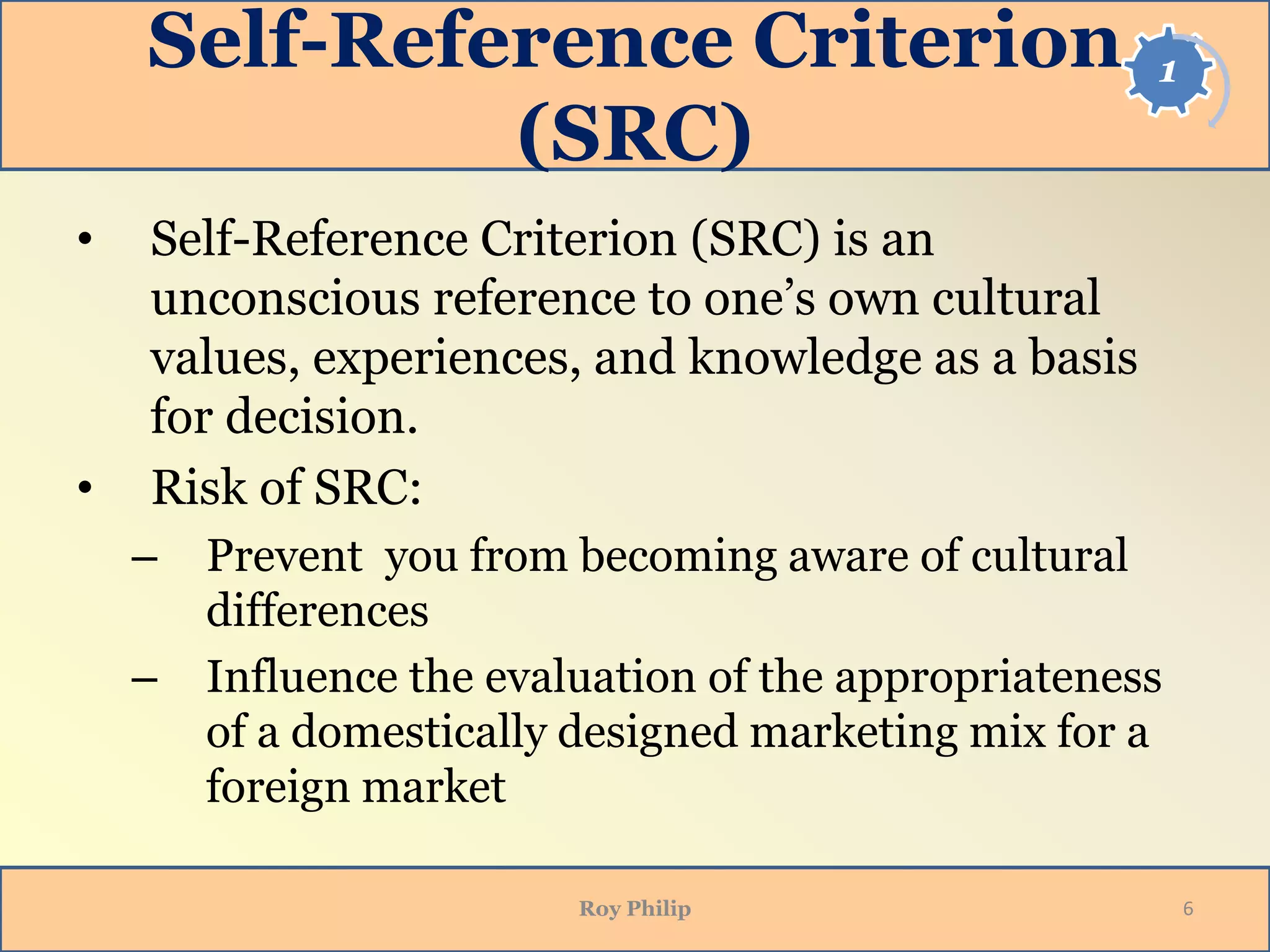 1Self-Reference Criterion
(SRC)
• Self-Reference Criterion (SRC) is an
unconscious reference to one’s own cultural
values, experiences, and knowledge as a basis
for decision.
• Risk of SRC:
– Prevent you from becoming aware of cultural
differences
– Influence the evaluation of the appropriateness
of a domestically designed marketing mix for a
foreign market
Roy Philip 6
 