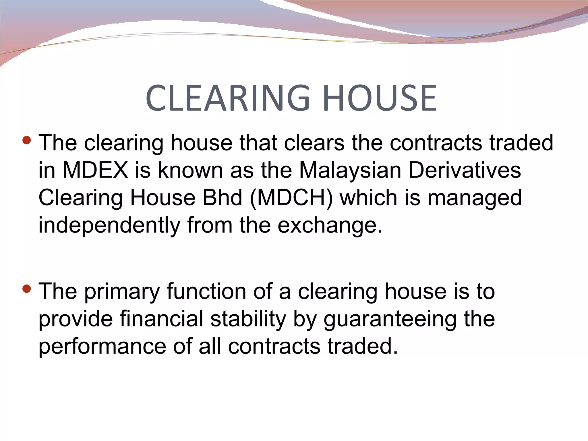 CLEARING HOUSE The clearing house that clears the contracts traded in MDEX is known as the Malaysian Derivatives Clearing House Bhd (MDCH) which is managed independently from the exchange. The primary function of a clearing house is to provide financial stability by guaranteeing the performance of all contracts traded.  