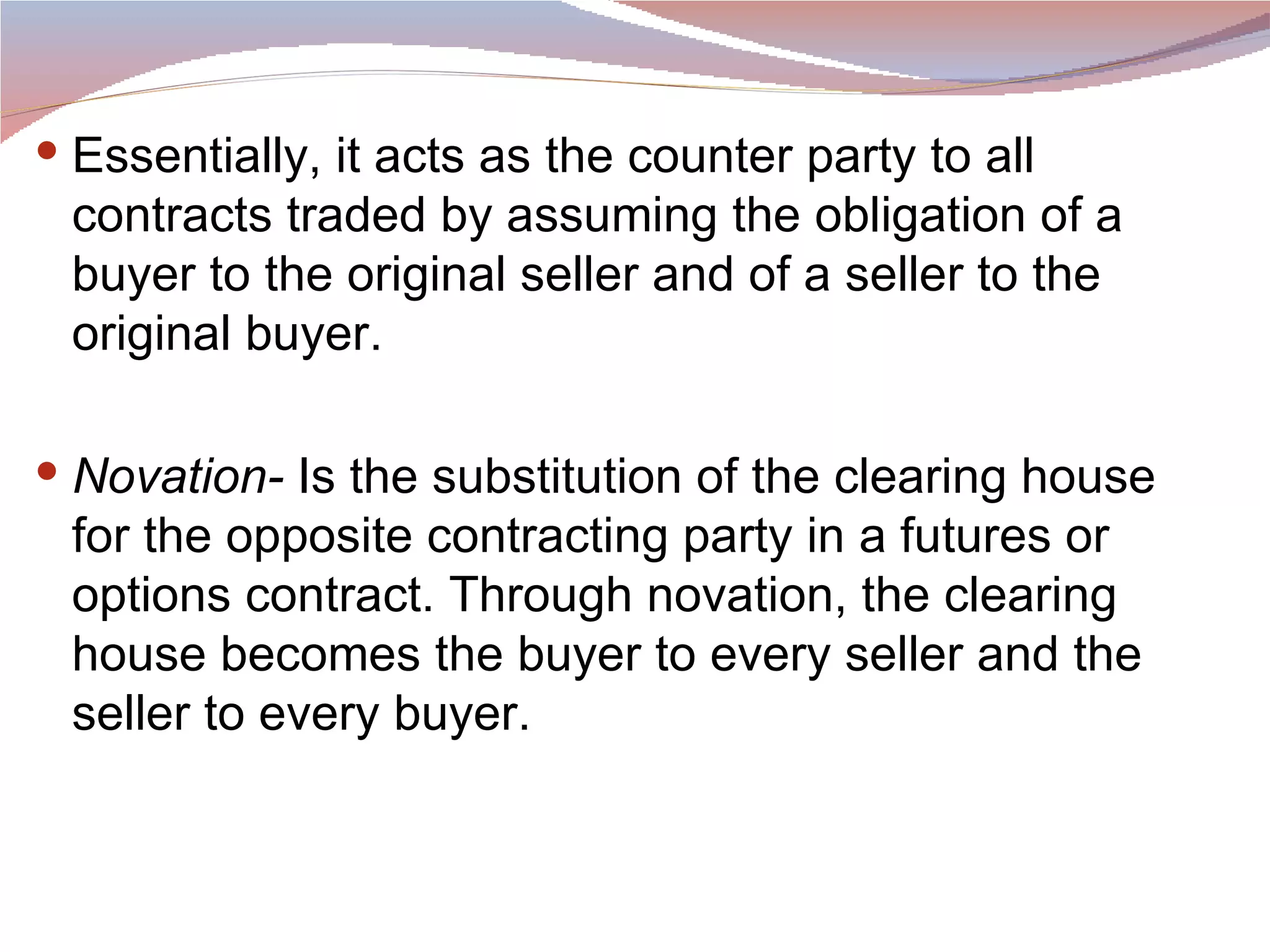 Essentially, it acts as the counter party to all contracts traded by assuming the obligation of a buyer to the original seller and of a seller to the original buyer.  Novation-  Is the substitution of the clearing house for the opposite contracting party in a futures or options contract. Through novation, the clearing house becomes the buyer to every seller and the seller to every buyer.  