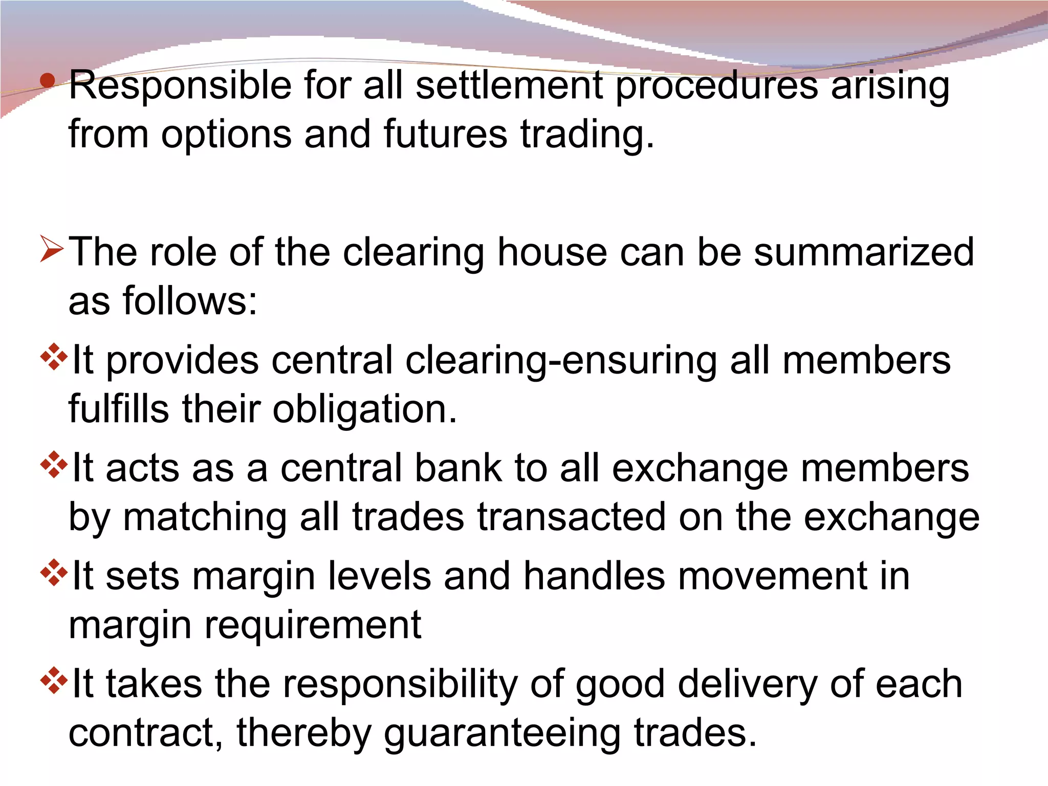 Responsible for all settlement procedures arising from options and futures trading.  The role of the clearing house can be summarized as follows: It provides central clearing-ensuring all members fulfills their obligation. It acts as a central bank to all exchange members by matching all trades transacted on the exchange It sets margin levels and handles movement in margin requirement It takes the responsibility of good delivery of each contract, thereby guaranteeing trades.  
