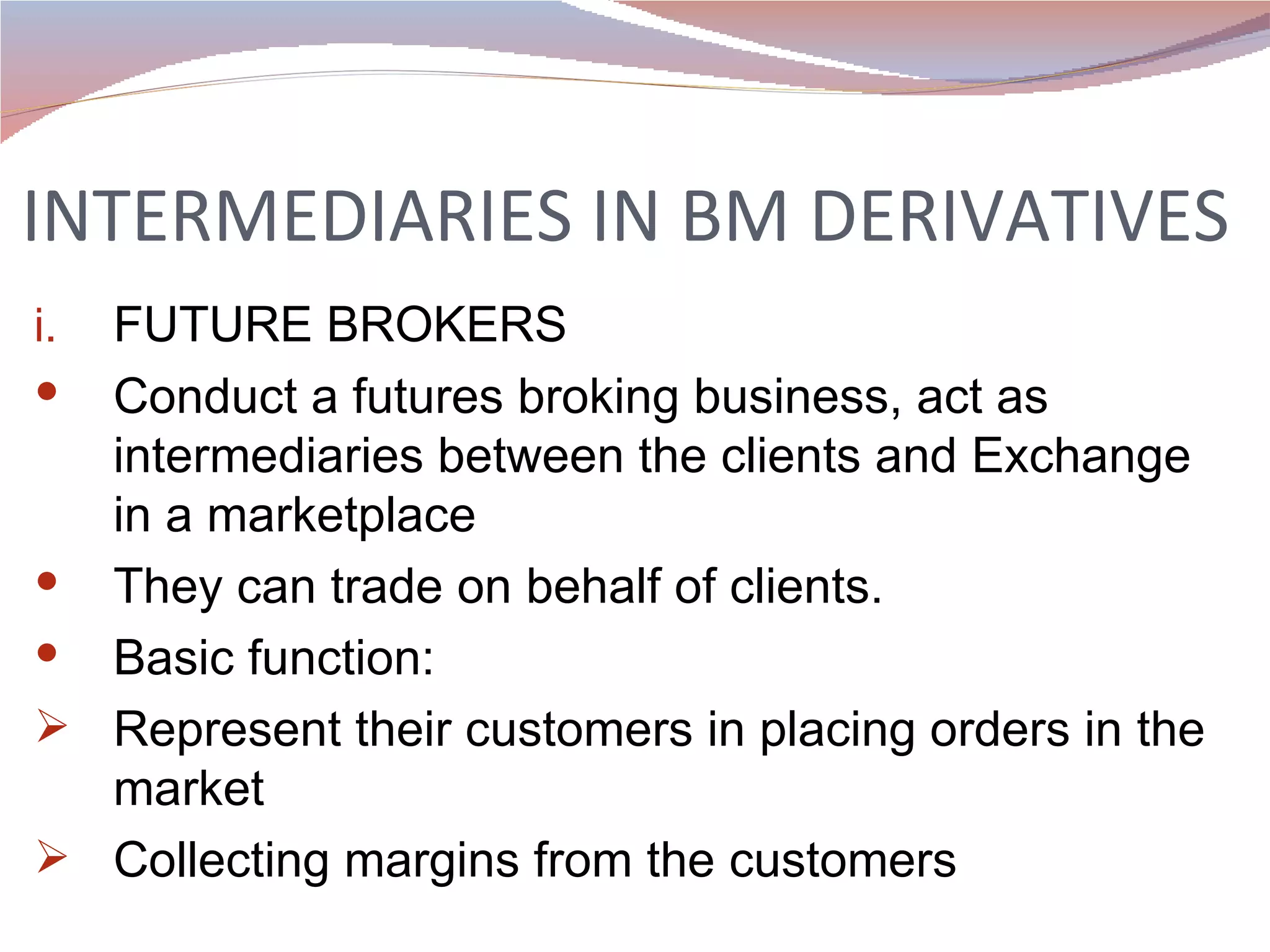 INTERMEDIARIES IN BM DERIVATIVES FUTURE BROKERS Conduct a futures broking business, act as intermediaries between the clients and Exchange in a marketplace They can trade on behalf of clients. Basic function: Represent their customers in placing orders in the market Collecting margins from the customers 