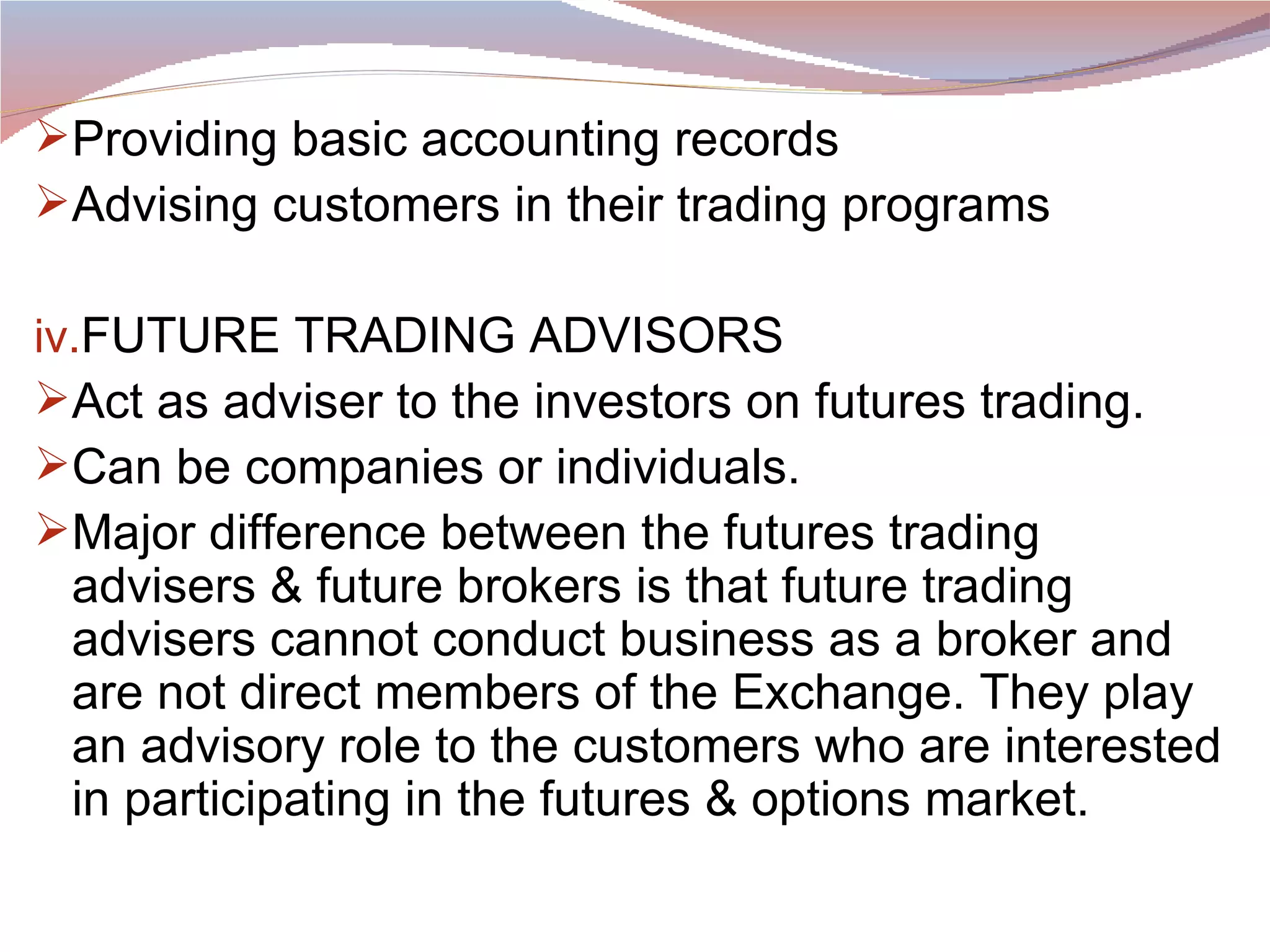 Providing basic accounting records Advising customers in their trading programs FUTURE TRADING ADVISORS Act as adviser to the investors on futures trading. Can be companies or individuals. Major difference between the futures trading advisers & future brokers is that future trading advisers cannot conduct business as a broker and are not direct members of the Exchange. They play an advisory role to the customers who are interested in participating in the futures & options market. 