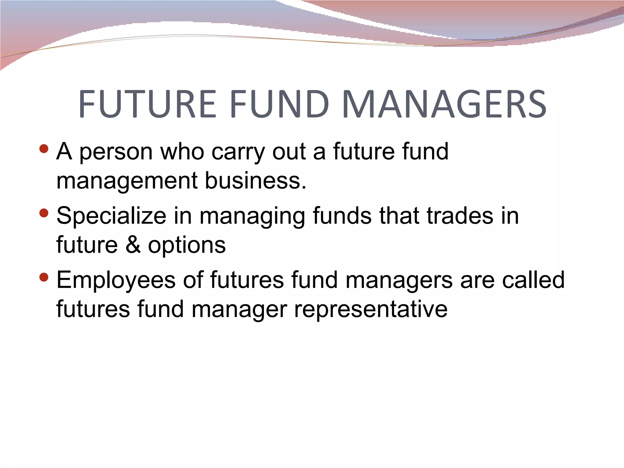 FUTURE FUND MANAGERS A person who carry out a future fund management business.  Specialize in managing funds that trades in future & options Employees of futures fund managers are called futures fund manager representative 