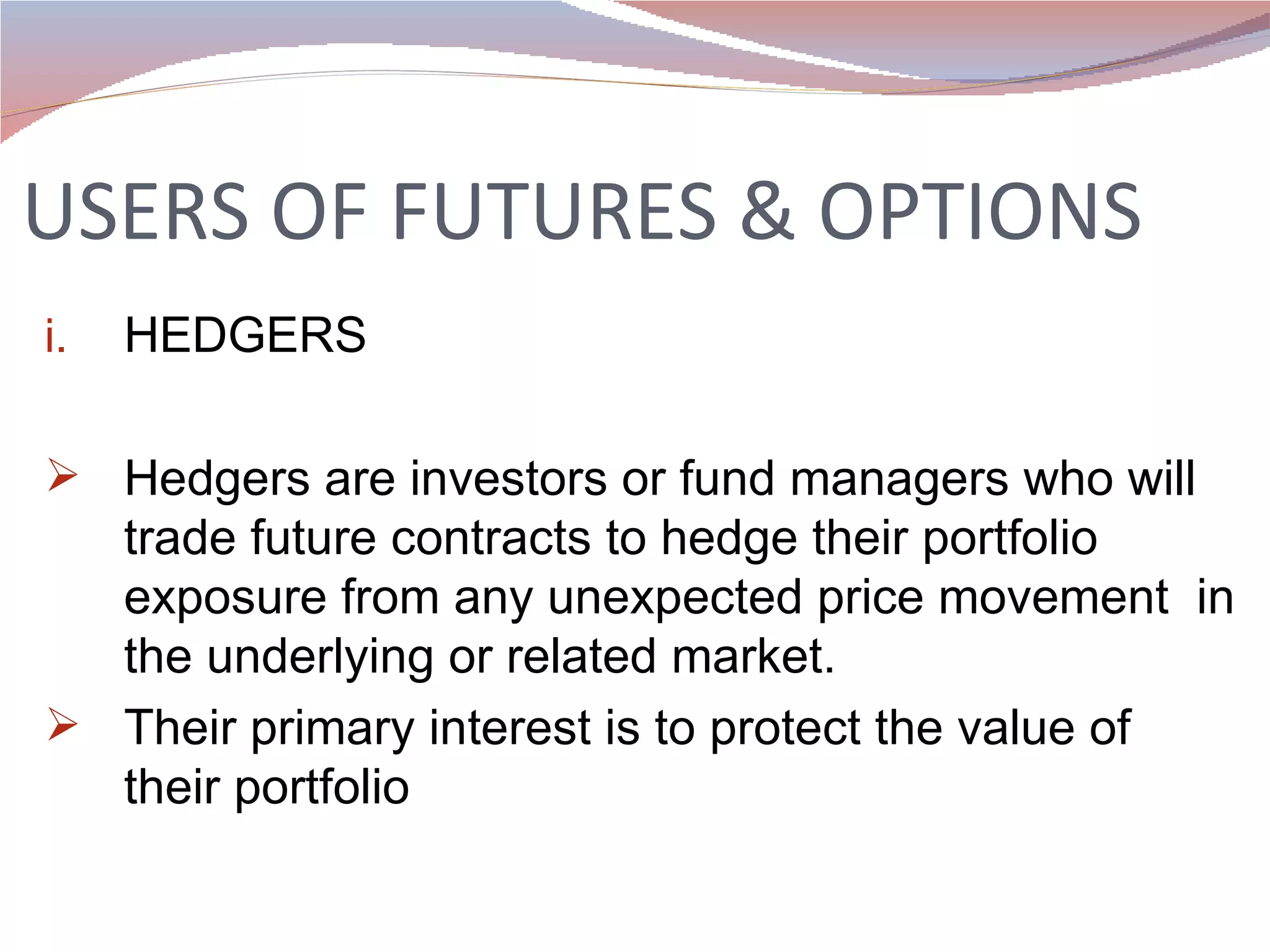 USERS OF FUTURES & OPTIONS HEDGERS Hedgers are investors or fund managers who will trade future contracts to hedge their portfolio exposure from any unexpected price movement  in the underlying or related market. Their primary interest is to protect the value of their portfolio 
