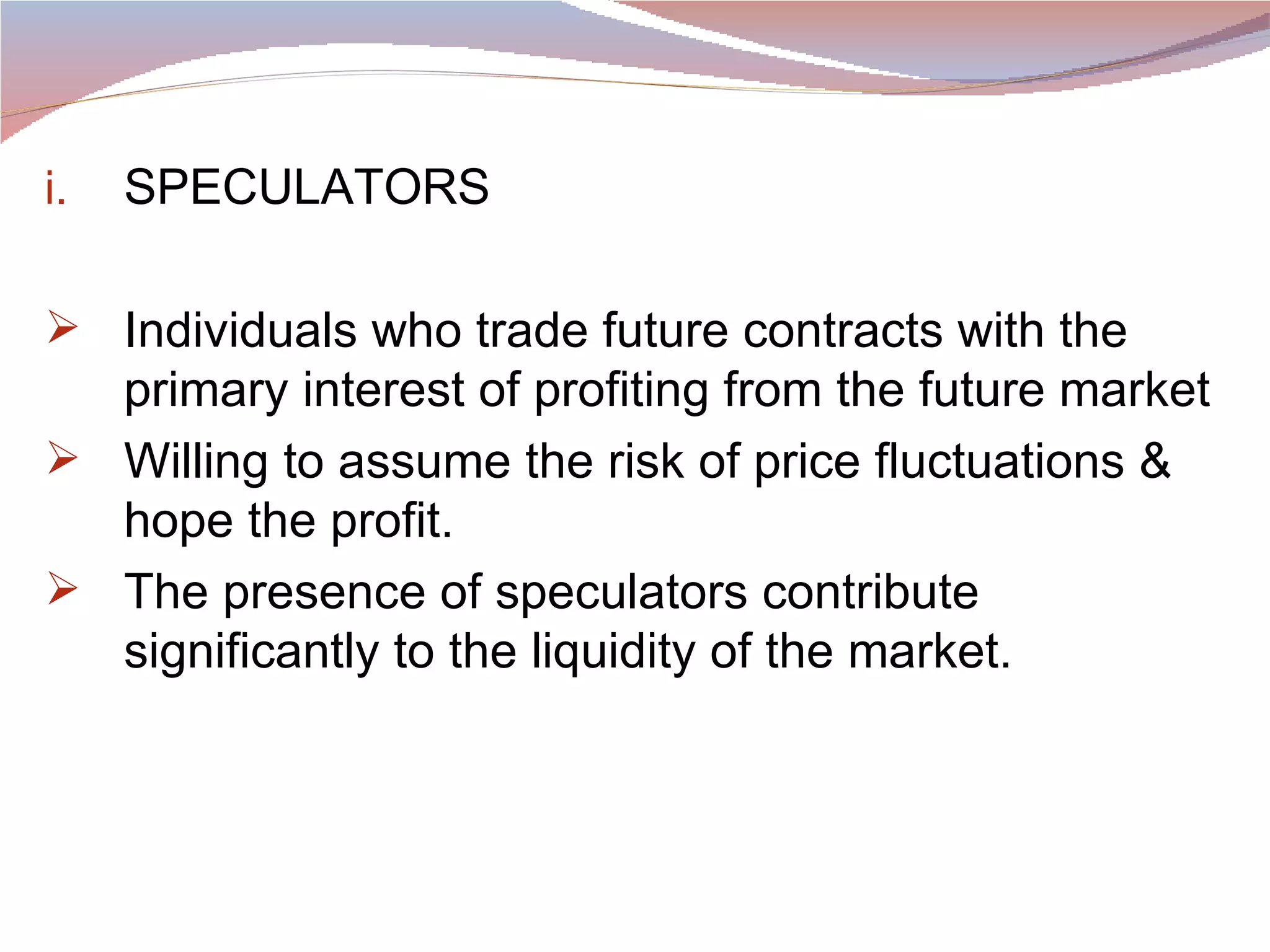 SPECULATORS Individuals who trade future contracts with the primary interest of profiting from the future market Willing to assume the risk of price fluctuations & hope the profit. The presence of speculators contribute significantly to the liquidity of the market. 