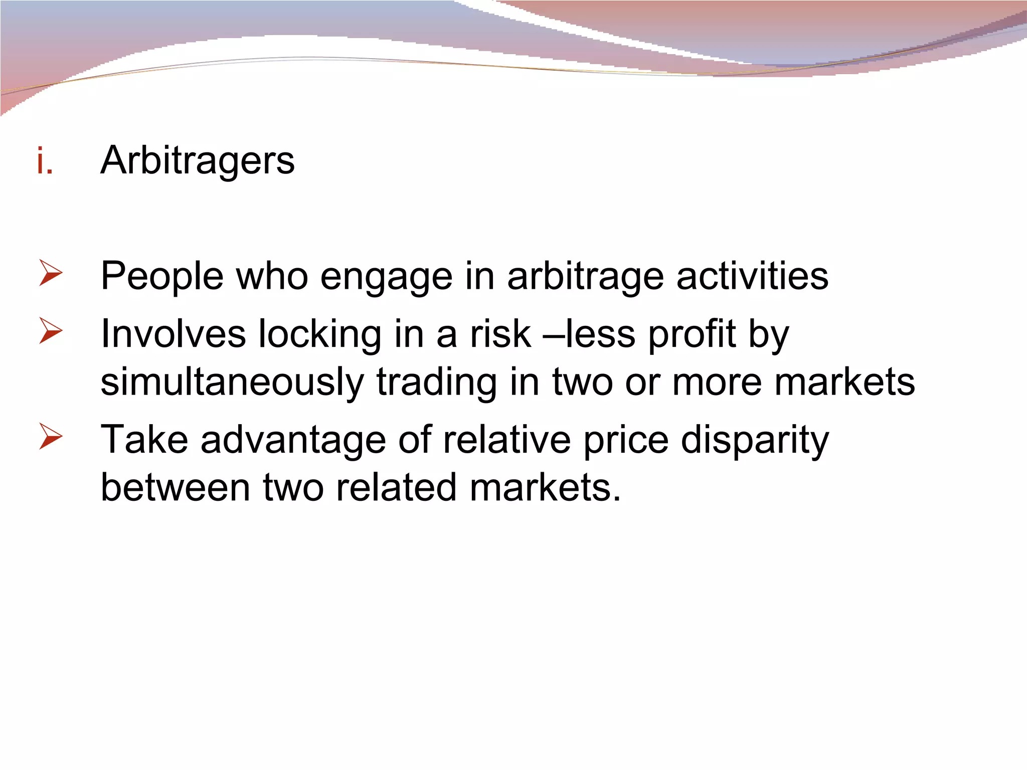 Arbitragers People who engage in arbitrage activities Involves locking in a risk –less profit by simultaneously trading in two or more markets Take advantage of relative price disparity between two related markets. 