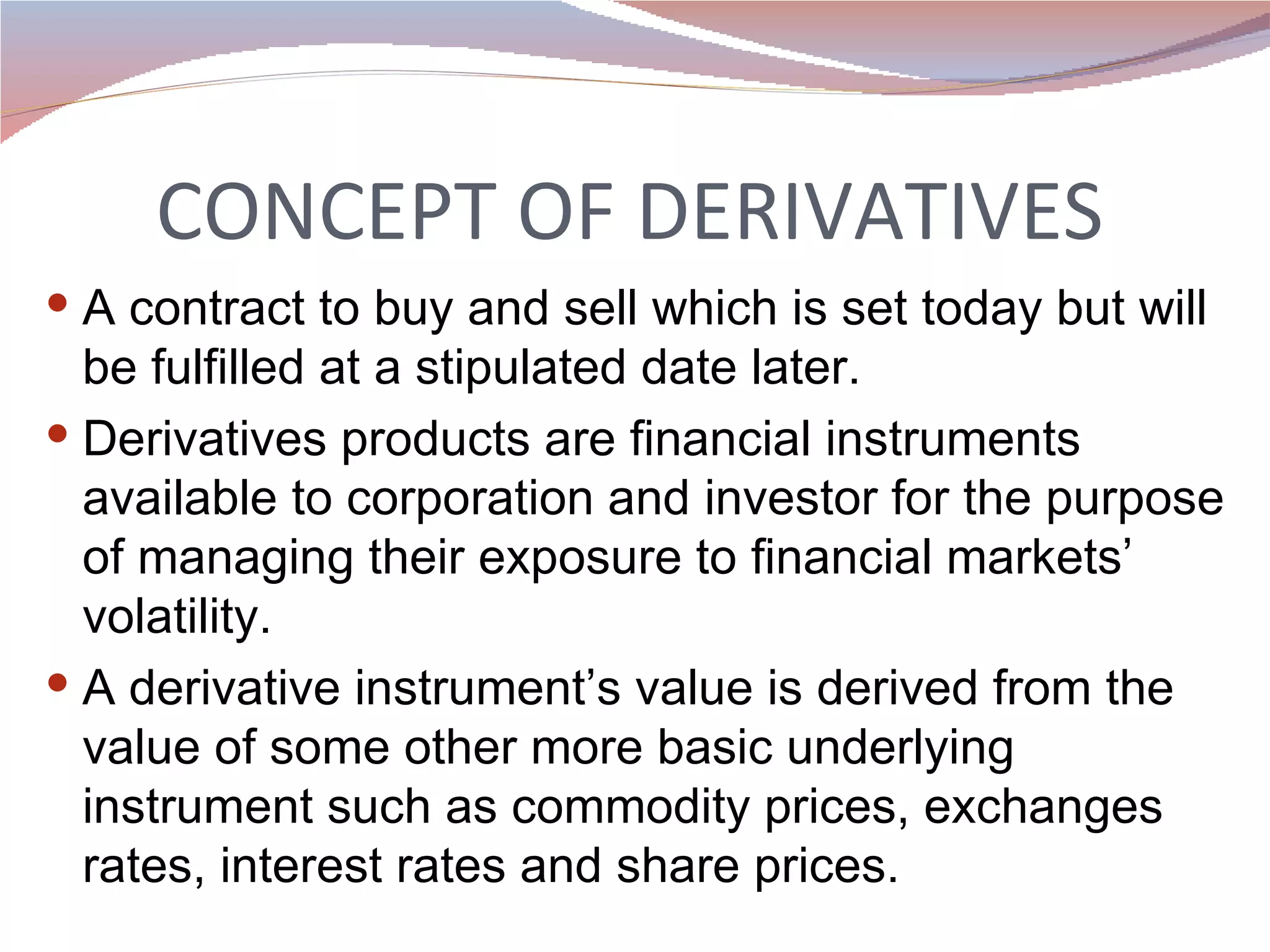 CONCEPT OF DERIVATIVES A contract to buy and sell which is set today but will be fulfilled at a stipulated date later. Derivatives products are financial instruments available to corporation and investor for the purpose of managing their exposure to financial markets’ volatility.  A derivative instrument’s value is derived from the value of some other more basic underlying instrument such as commodity prices, exchanges rates, interest rates and share prices.  