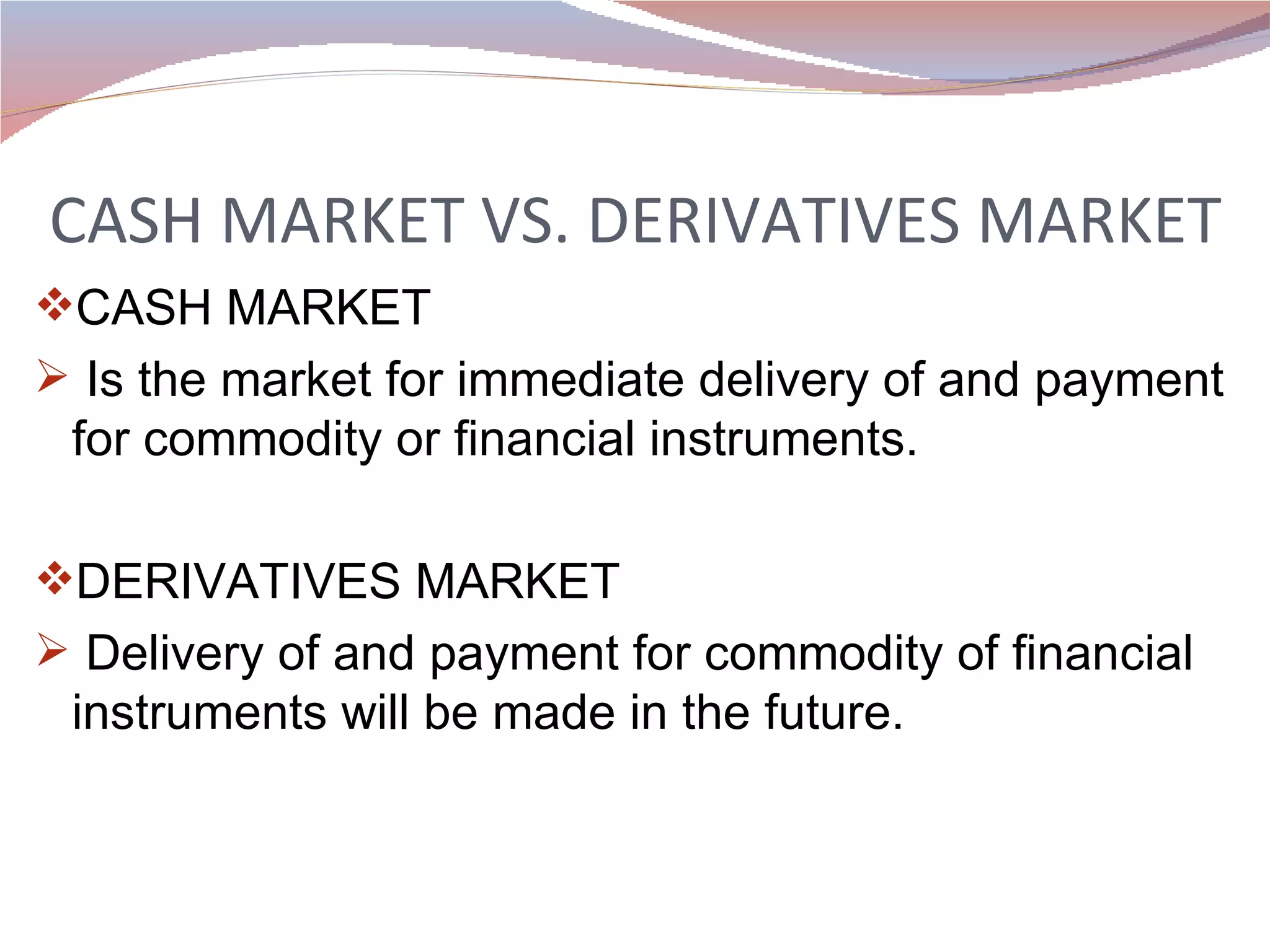 CASH MARKET VS. DERIVATIVES MARKET CASH MARKET Is the market for immediate delivery of and payment for commodity or financial instruments. DERIVATIVES MARKET Delivery of and payment for commodity of financial instruments will be made in the future.  