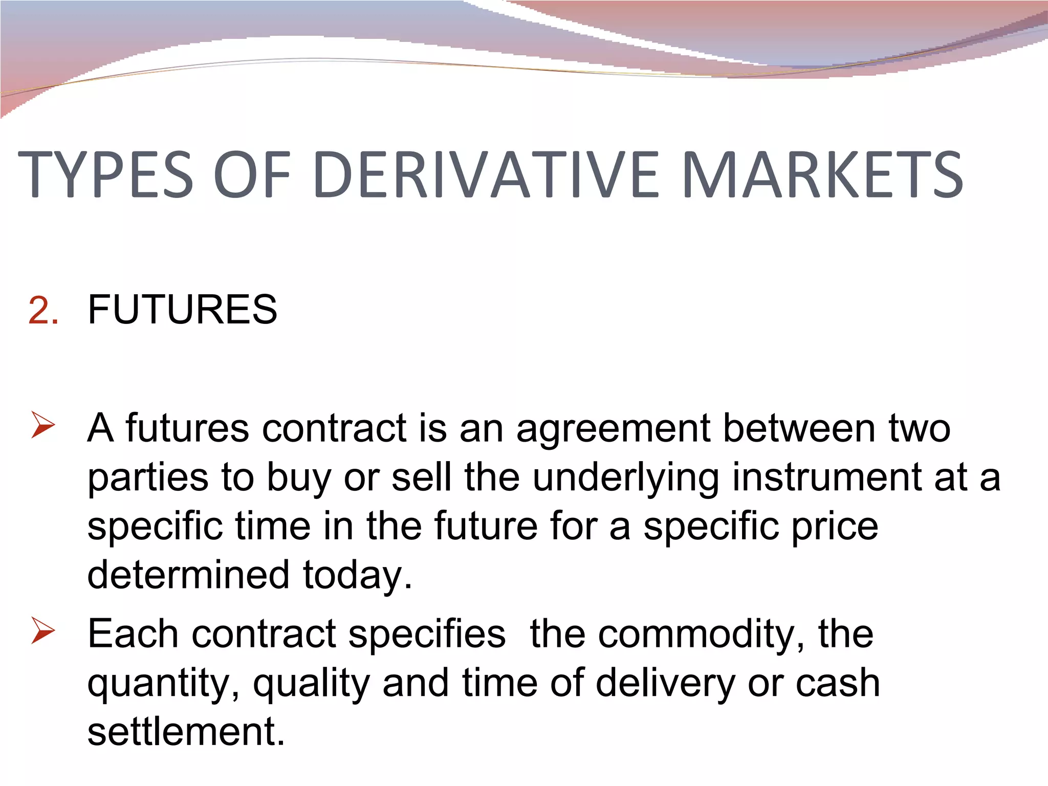 TYPES OF DERIVATIVE MARKETS FUTURES A futures contract is an agreement between two parties to buy or sell the underlying instrument at a specific time in the future for a specific price determined today.  Each contract specifies  the commodity, the quantity, quality and time of delivery or cash settlement.  