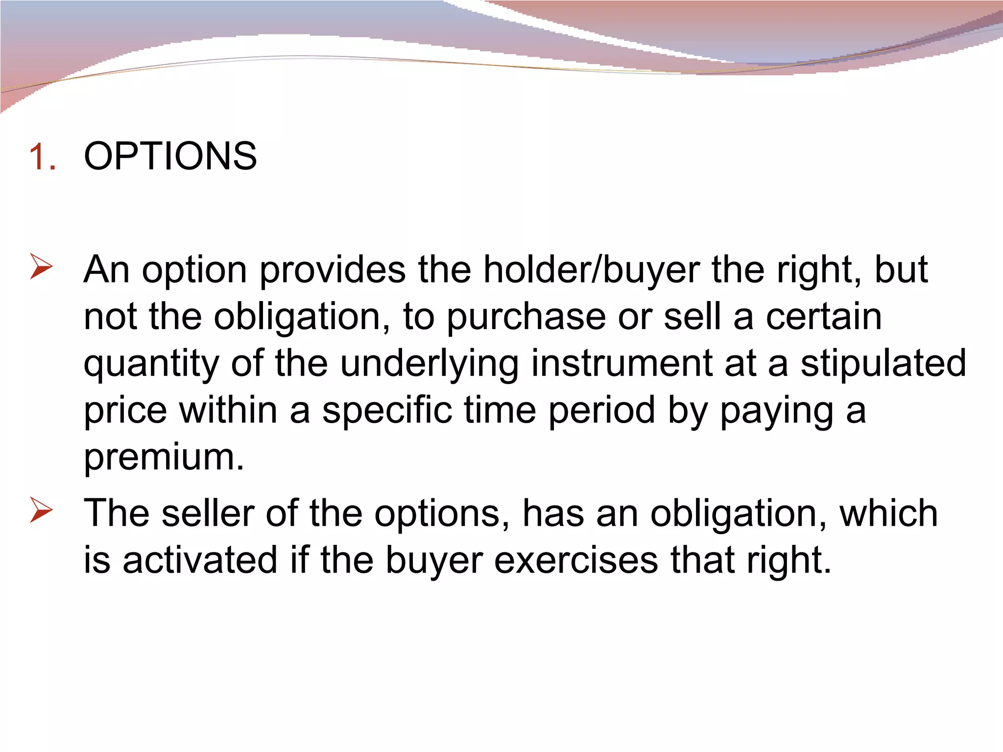 OPTIONS An option provides the holder/buyer the right, but not the obligation, to purchase or sell a certain quantity of the underlying instrument at a stipulated price within a specific time period by paying a premium.  The seller of the options, has an obligation, which is activated if the buyer exercises that right.  