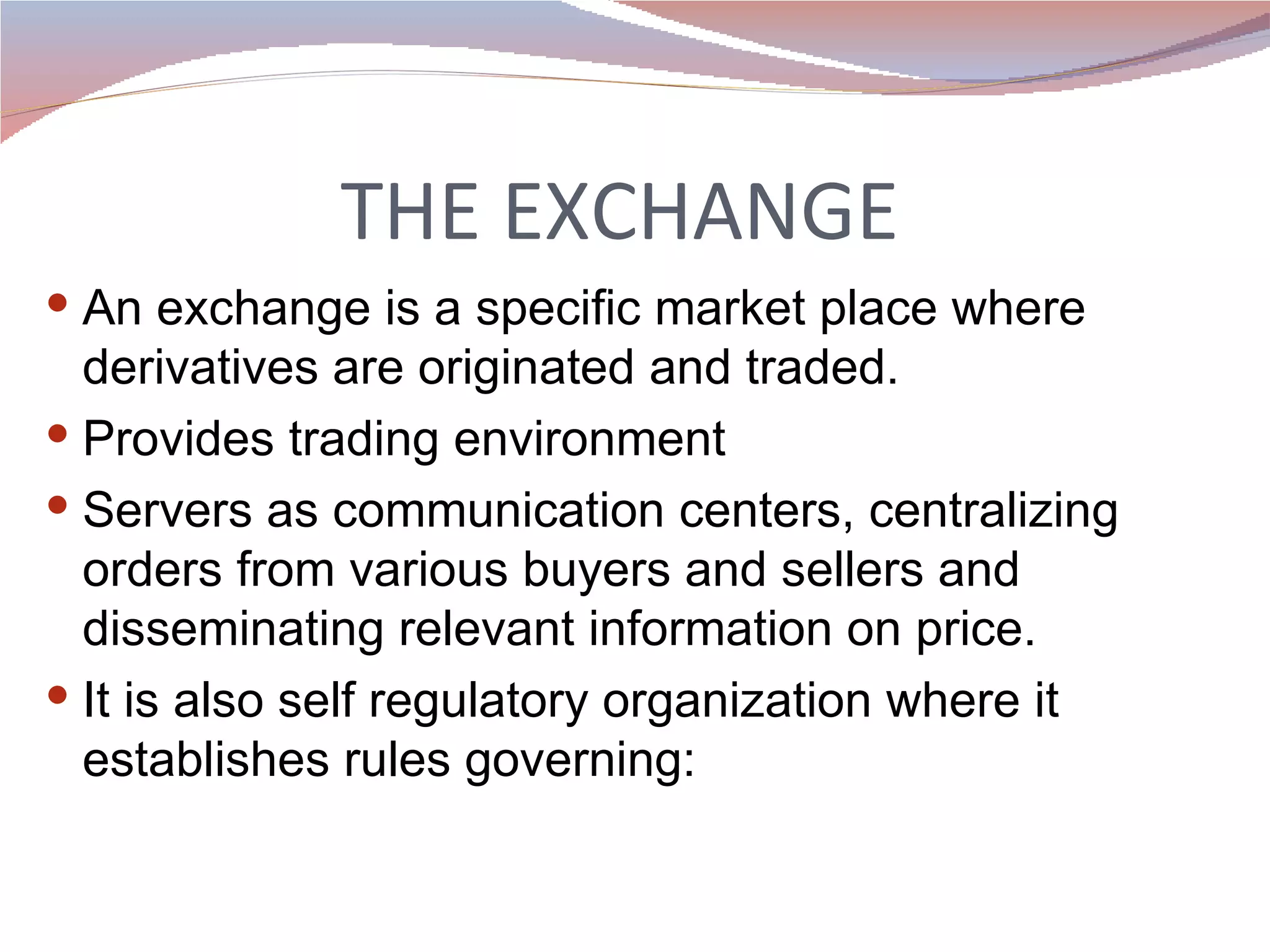 THE EXCHANGE  An exchange is a specific market place where derivatives are originated and traded. Provides trading environment Servers as communication centers, centralizing orders from various buyers and sellers and disseminating relevant information on price. It is also self regulatory organization where it establishes rules governing: 