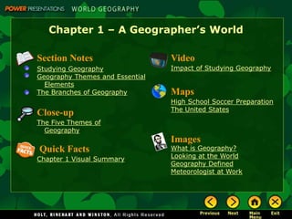 Chapter 1 – A Geographer’s World
Section Notes
Studying Geography
Geography Themes and Essential
Elements
The Branches of Geography
Video
Impact of Studying Geography
Images
What is Geography?
Looking at the World
Geography Defined
Meteorologist at Work
Quick Facts
Chapter 1 Visual Summary
Maps
High School Soccer Preparation
The United States
Close-up
The Five Themes of
Geography
 