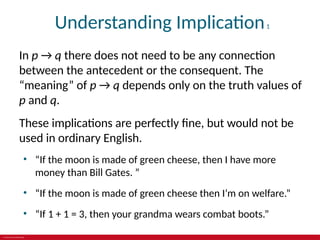 © 2019 McGraw-Hill Education
Understanding Implication1
In p → q there does not need to be any connection
between the antecedent or the consequent. The
“meaning” of p → q depends only on the truth values of
p and q.
These implications are perfectly fine, but would not be
used in ordinary English.
• “If the moon is made of green cheese, then I have more
money than Bill Gates. ”
• “If the moon is made of green cheese then I’m on welfare.”
• “If 1 + 1 = 3, then your grandma wears combat boots.”
 