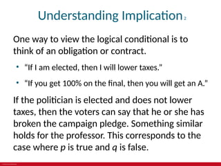 © 2019 McGraw-Hill Education
Understanding Implication2
One way to view the logical conditional is to
think of an obligation or contract.
• “If I am elected, then I will lower taxes.”
• “If you get 100% on the final, then you will get an A.”
If the politician is elected and does not lower
taxes, then the voters can say that he or she has
broken the campaign pledge. Something similar
holds for the professor. This corresponds to the
case where p is true and q is false.
 