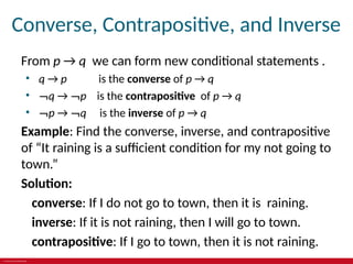 © 2019 McGraw-Hill Education
Converse, Contrapositive, and Inverse
From p → q we can form new conditional statements .
• q → p is the converse of p → q
• ¬q → ¬p is the contrapositive of p → q
• ¬p → ¬q is the inverse of p → q
Example: Find the converse, inverse, and contrapositive
of “It raining is a sufficient condition for my not going to
town.”
Solution:
converse: If I do not go to town, then it is raining.
inverse: If it is not raining, then I will go to town.
contrapositive: If I go to town, then it is not raining.
 