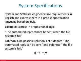 © 2019 McGraw-Hill Education
System Specifications
System and Software engineers take requirements in
English and express them in a precise specification
language based on logic.
Example: Express in propositional logic:
“The automated reply cannot be sent when the file
system is full”
Solution: One possible solution: Let p denote “The
automated reply can be sent” and q denote “The file
system is full.”
q p
 
 