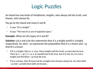 © 2019 McGraw-Hill Education
Logic Puzzles
An island has two kinds of inhabitants, knights, who always tell the truth, and
knaves, who always lie.
You go to the island and meet A and B.
• A says “B is a knight.”
• B says “The two of us are of opposite types.”
Example: What are the types of A and B?
Solution: Let p and q be the statements that A is a knight and B is a knight,
respectively. So, then ¬p represents the proposition that A is a knave and ¬q
that B is a knave.
• If A is a knight, then p is true. Since knights tell the truth, q must also be true.
Then (p ∧ ¬ q) ∨ (¬ p ∧ q) would have to be true, but it is not. So, A is not a
knight and therefore ¬p must be true.
• If A is a knave, then B must not be a knight since knaves always lie. So, then both
¬p and ¬q hold since both are knaves.
 