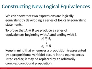 © 2019 McGraw-Hill Education
Constructing New Logical Equivalences
We can show that two expressions are logically
equivalent by developing a series of logically equivalent
statements.
To prove that A ≡ B we produce a series of
equivalences beginning with A and ending with B.
1
n
A A
A B



Keep in mind that whenever a proposition (represented
by a propositional variable) occurs in the equivalences
listed earlier, it may be replaced by an arbitrarily
complex compound proposition.
 