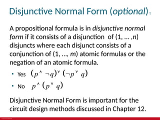 © 2019 McGraw-Hill Education
Disjunctive Normal Form (optional)1
A propositional formula is in disjunctive normal
form if it consists of a disjunction of (1, … ,n)
disjuncts where each disjunct consists of a
conjunction of (1, …, m) atomic formulas or the
negation of an atomic formula.
• Yes    
p q p q
    
• No  
p p q
 
Disjunctive Normal Form is important for the
circuit design methods discussed in Chapter 12.
 