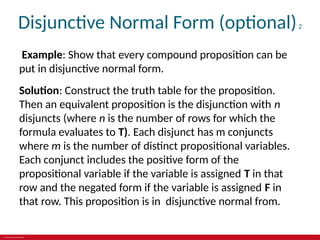 © 2019 McGraw-Hill Education
Disjunctive Normal Form (optional)2
Example: Show that every compound proposition can be
put in disjunctive normal form.
Solution: Construct the truth table for the proposition.
Then an equivalent proposition is the disjunction with n
disjuncts (where n is the number of rows for which the
formula evaluates to T). Each disjunct has m conjuncts
where m is the number of distinct propositional variables.
Each conjunct includes the positive form of the
propositional variable if the variable is assigned T in that
row and the negated form if the variable is assigned F in
that row. This proposition is in disjunctive normal from.
 