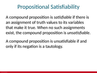 © 2019 McGraw-Hill Education
Propositional Satisfiability
A compound proposition is satisfiable if there is
an assignment of truth values to its variables
that make it true. When no such assignments
exist, the compound proposition is unsatisfiable.
A compound proposition is unsatisfiable if and
only if its negation is a tautology.
 