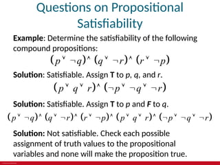 © 2019 McGraw-Hill Education
Questions on Propositional
Satisfiability
Example: Determine the satisfiability of the following
compound propositions:
     
p q q r r p
       
Solution: Satisfiable. Assign T to p, q, and r.
   
p q r p q r
       
Solution: Satisfiable. Assign T to p and F to q.
         
p q q r r p p q r p q r
                
Solution: Not satisfiable. Check each possible
assignment of truth values to the propositional
variables and none will make the proposition true.
 