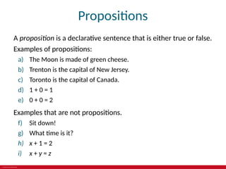 © 2019 McGraw-Hill Education
Propositions
A proposition is a declarative sentence that is either true or false.
Examples of propositions:
a) The Moon is made of green cheese.
b) Trenton is the capital of New Jersey.
c) Toronto is the capital of Canada.
d) 1 + 0 = 1
e) 0 + 0 = 2
Examples that are not propositions.
f) Sit down!
g) What time is it?
h) x + 1 = 2
i) x + y = z
 