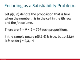 © 2019 McGraw-Hill Education
Encoding as a Satisfiability Problem1
Let p(i,j,n) denote the proposition that is true
when the number n is in the cell in the ith row
and the jth column.
There are 9 × 9 × 9 = 729 such propositions.
In the sample puzzle p(5,1,6) is true, but p(5,j,6)
is false for j = 2,3,…9
 