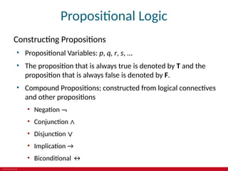 © 2019 McGraw-Hill Education
Propositional Logic
Constructing Propositions
• Propositional Variables: p, q, r, s, …
• The proposition that is always true is denoted by T and the
proposition that is always false is denoted by F.
• Compound Propositions; constructed from logical connectives
and other propositions
• Negation ¬
• Conjunction ∧
• Disjunction ∨
• Implication →
• Biconditional ↔
 