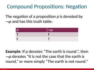 © 2019 McGraw-Hill Education
Compound Propositions: Negation
The negation of a proposition p is denoted by
¬p and has this truth table:
p ¬p
T F
F T
Example: If p denotes “The earth is round.”, then
¬p denotes “It is not the case that the earth is
round,” or more simply “The earth is not round.”
 
