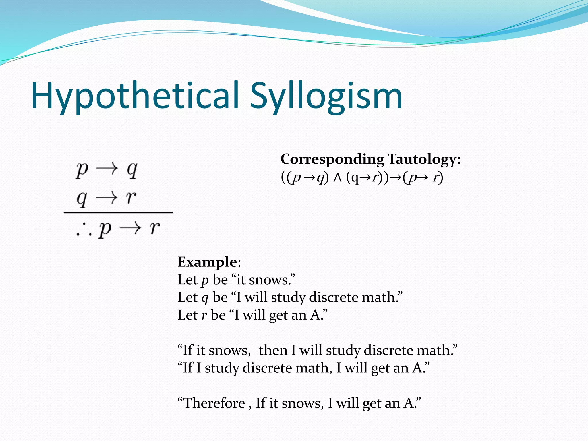 Hypothetical Syllogism
Example:
Let p be “it snows.”
Let q be “I will study discrete math.”
Let r be “I will get an A.”
“If it snows, then I will study discrete math.”
“If I study discrete math, I will get an A.”
“Therefore , If it snows, I will get an A.”
Corresponding Tautology:
((p →q) ∧ (q→r))→(p→ r)
 