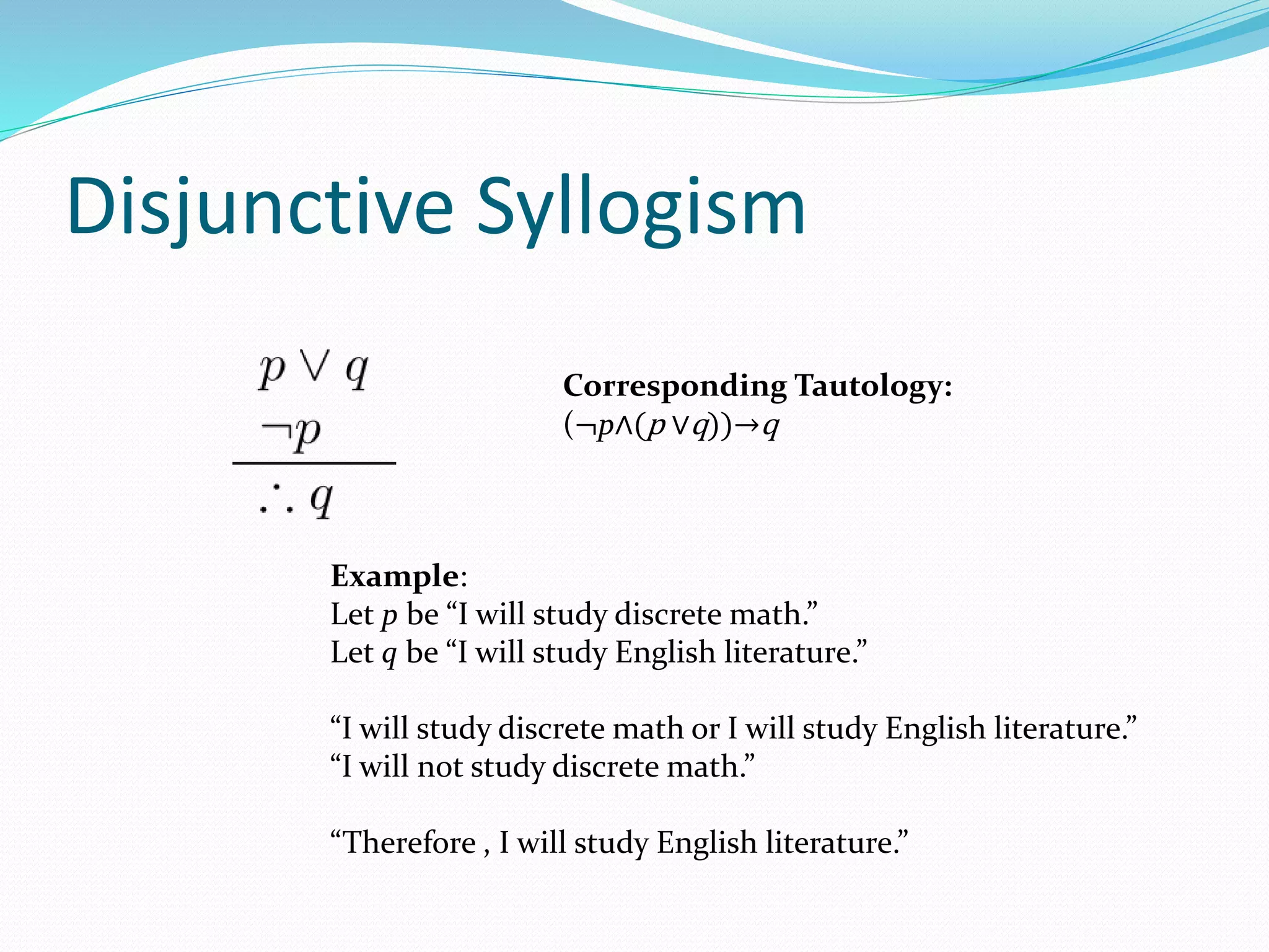 Disjunctive Syllogism
Example:
Let p be “I will study discrete math.”
Let q be “I will study English literature.”
“I will study discrete math or I will study English literature.”
“I will not study discrete math.”
“Therefore , I will study English literature.”
Corresponding Tautology:
(¬p∧(p ∨q))→q
 